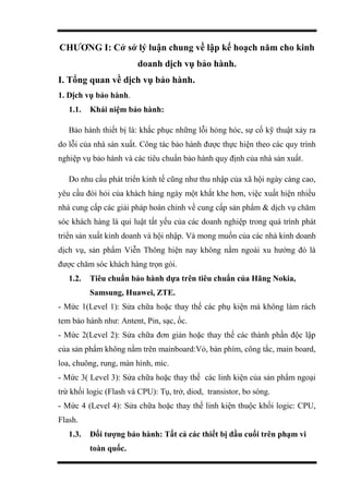 CHƯƠNG I: Cở sở lý luận chung về lập kế hoạch năm cho kinh
doanh dịch vụ bảo hành.
I. Tổng quan về dịch vụ bảo hành.
1. Dịch vụ bảo hành.
1.1. Khái niệm bảo hành:
Bảo hành thiết bị là: khắc phục những lỗi hỏng hóc, sự cố kỹ thuật xảy ra
do lỗi của nhà sản xuất. Công tác bảo hành được thực hiện theo các quy trình
nghiệp vụ bảo hành và các tiêu chuẩn bảo hành quy định của nhà sản xuất.
Do nhu cầu phát triển kinh tế cũng như thu nhập của xã hội ngày càng cao,
yêu cầu đòi hỏi của khách hàng ngày một khắt khe hơn, việc xuất hiện nhiều
nhà cung cấp các giải pháp hoàn chỉnh về cung cấp sản phẩm & dịch vụ chăm
sóc khách hàng là qui luật tất yếu của các doanh nghiệp trong quá trình phát
triển sản xuất kinh doanh và hội nhập. Và mong muốn của các nhà kinh doanh
dịch vụ, sản phẩm Viễn Thông hiện nay không nằm ngoài xu hướng đó là
được chăm sóc khách hàng trọn gói.
1.2. Tiêu chuẩn bảo hành dựa trên tiêu chuẩn của Hãng Nokia,
Samsung, Huawei, ZTE.
- Mức 1(Level 1): Sửa chữa hoặc thay thế các phụ kiện mà không làm rách
tem bảo hành như: Antent, Pin, sạc, ốc.
- Mức 2(Level 2): Sửa chữa đơn giản hoặc thay thế các thành phần độc lập
của sản phẩm không nằm trên mainboard:Vỏ, bàn phím, công tắc, main board,
loa, chuông, rung, màn hình, mic.
- Mức 3( Level 3): Sửa chữa hoặc thay thế các linh kiện của sản phẩm ngoại
trừ khối logic (Flash và CPU): Tụ, trở, diod, transistor, bo sóng.
- Mức 4 (Level 4): Sửa chữa hoặc thay thế linh kiện thuộc khối logic: CPU,
Flash.
1.3. Đối tượng bảo hành: Tất cả các thiết bị đầu cuối trên phạm vi
toàn quốc.
 