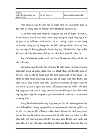 Viettel.
Giám đốc Trung tâm bảo
hành Viettel.
Sơ kết tổng kết. Báo cáo kết quả tổng kết.
Nhìn chung cơ cấu bộ máy lập kế hoạch năm cho kinh doanh dịch vụ
bảo hành tại Trung Tâm, đã phát huy được những thế mạnh của nó :
Có sự phân công trách nhiệm rõ ràng giữa các Ban kế hoạch : Ban kho ,
Ban kế hoạch, Ban tổ chức hành chính, thuộc phòng kế hoạch tổng hợp. Các
bộ phận có sự phối hợp với nhau chặt chẽ, và thường xuyên trao đổi thông
tin liên lạc thông qua hệ thống báo cáo, biểu mẫu quy định và chịu sự lãnh
đạo trực tiếp của Trưởng phòng kế hoạch tổng hợp, đảm bảo cho công tác lập
kế hoạch năm cho kinh doanh dịch vụ bảo hành được kịp thời, chính xác.
Tuy nhiên bộ máy lập kế hoạch của Trung Tâm còn có những mặt tồn tại
cần khắc phục.
Mô hình cơ cấu bộ máy lập kế hoạch đã phân thành các ban kế hoạch
chịu trách nhiệm về những mảng công việc khách nhau, phối hợp lẫn nhau hỗ
trợ cho công tác lập kế hoạch năm cho kinh doanh dịch vụ bảo hành. Tuy
nhiên do trách nhiệm công việc giữa các ban kế hoạch khác nhau đòi hỏi các
điều kiện để thực hiện là khác nhau : Ban kho của Phòng kế hoạch tổng hợp
với nhiệm vụ quản lí vật tư bảo hành, khối lượng công việc nhiều…cần phải
xây dựng quy trình quản lí riêng- Quy trình quản lí kho vật tư bảo hành nhằm
đáp ứng vật tư kịp thời trong kế hoạch năm cho kinh doanh dịch vụ bảo hành
tại Trung Tâm.
Trung Tâm bảo hành chưa xây dựng xong và đưa vào áp dụng phần mềm
quản lý bảo hành. Do vậy nguồn thông tin trong công tác báo cáo, nghiên cứu
dự báo cho công tác lập kế hoạch về kinh doanh dịch vụ bảo hành trong trung
tâm cơ bản vẫn là phải sử dụng con người, từ khâu tổng hợp thông tin, đến
phân tích: tình hình hoạt động SX-KD của trung tâm, đối thủ cạnh tranh, nhà
cung cấp...Với quy mô ngày càng được mở rộng của Trung Tâm, sức lực con
 
