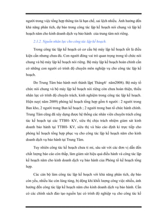 người trong việc tổng hợp thông tin là hạn chế, sai lệch nhiều. Ảnh hưởng đến
khả năng phân tích, dự báo trong công tác lập kế hoạch nói chung và lập kế
hoạch năm cho kinh doanh dịch vụ bảo hành của trung tâm nói riêng.
2.1.2. Nguồn nhân lực cho công tác lập kế hoạch.
Trong công tác lập kế hoạch có cơ cấu bộ máy lập kế hoạch tốt là điều
kiện cần nhưng chưa đủ. Con người đóng vai trò quan trọng trong tổ chức nói
chung và bộ máy lập kế hoạch nói riêng. Bộ máy lập kế hoạch hoàn chỉnh cần
có những con người có trình độ chuyên môn nghiệp vụ cho công tác lập kế
hoạch.
Do Trung Tâm bảo hành mới thành lập( Tháng4/ năm2008). Bộ máy tổ
chức nói chung và bộ máy lập kế hoạch nói riêng còn chưa hoàn thiện, thiếu
nhân lực có trình độ chuyên trách, kinh nghiệm trong công tác lập kế hoạch.
Hiện nay( năm 2009) phòng kế hoạch tổng hợp gồm 6 người : 2 người trong
Ban kho, 2 người trong Ban kế hoạch ; 2 người trong ban tổ chức hành chính.
Trung Tâm cũng đã xây dựng được hệ thống các nhân viên chuyên trách công
tác kế hoạch tại các TTBH- KV, siêu thị chịu trách nhiệm giám sát kinh
doanh bảo hành tại TTBH- KV, siêu thị và báo cáo định kì trực tiếp cho
phòng kế hoạch tổng hợp phục vụ cho công tác lập kế hoạch năm cho kinh
doanh dịch vụ bảo hành tại Trung Tâm.
Tuy nhiên công tác kế hoạch chưa tỉ mỉ, sâu sát với các đơn vị dẫn đến
chất lượng báo cáo còn thấp, làm giảm sút hiệu quả điều hành và công tác lập
kế hoạch năm cho kinh doanh dịch vụ bảo hành của Phòng tổ kế hoạch tổng
hợp.
Các cán bộ làm công tác lập kế hoạch với khả năng phân tích, dự báo
còn yếu, nhiều lúc còn lúng túng, bị động khi khối lượng công việc nhiều, ảnh
hưởng đến công tác lập kế hoạch năm cho kinh doanh dịch vụ bảo hành. Cần
có các chính sách đào tạo nguồn lực có trình độ nghiệp vụ cho công tác kế
 