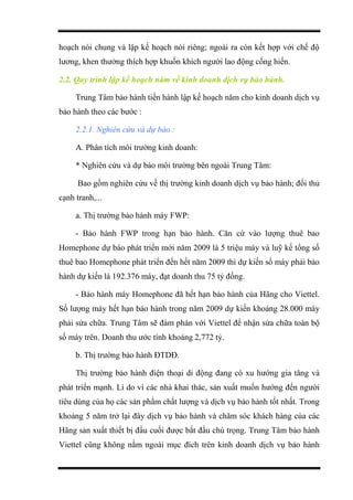 hoạch nói chung và lập kế hoạch nói riêng; ngoài ra còn kết hợp với chế độ
lương, khen thưởng thích hợp khuốn khích người lao động cống hiến.
2.2. Quy trình lập kế hoạch năm về kinh doanh dịch vụ bảo hành.
Trung Tâm bảo hành tiến hành lập kế hoạch năm cho kinh doanh dịch vụ
bảo hành theo các bước :
2.2.1. Nghiên cứu và dự báo :
A. Phân tích môi trường kinh doanh:
* Nghiên cứu và dự báo môi trường bên ngoài Trung Tâm:
Bao gồm nghiên cứu về thị trường kinh doanh dịch vụ bảo hành; đối thủ
cạnh tranh,...
a. Thị trường bảo hành máy FWP:
- Bảo hành FWP trong hạn bảo hành. Căn cứ vào lượng thuê bao
Homephone dự báo phát triển mới năm 2009 là 5 triệu máy và luỹ kế tổng số
thuê bao Homephone phát triển đến hết năm 2009 thì dự kiến số máy phải bảo
hành dự kiến là 192.376 máy, đạt doanh thu 75 tỷ đồng.
- Bảo hành máy Homephone đã hết hạn bảo hành của Hãng cho Viettel.
Số lượng máy hết hạn bảo hành trong năm 2009 dự kiến khoảng 28.000 máy
phải sửa chữa. Trung Tâm sẽ đàm phán với Viettel để nhận sửa chữa toàn bộ
số máy trên. Doanh thu ước tính khoảng 2,772 tỷ.
b. Thị trường bảo hành ĐTDĐ.
Thị trường bảo hành điện thoại di động đang có xu hướng gia tăng và
phát triển mạnh. Lí do vì các nhà khai thác, sản xuất muốn hướng đến người
tiêu dùng của họ các sản phẩm chất lượng và dịch vụ bảo hành tốt nhất. Trong
khoảng 5 năm trở lại đây dịch vụ bảo hành và chăm sóc khách hàng của các
Hãng sản xuất thiết bị đầu cuối được bắt đầu chú trọng. Trung Tâm bảo hành
Viettel cũng không nằm ngoài mục đích trên kinh doanh dịch vụ bảo hành
 
