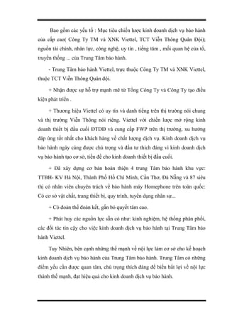 Bao gồm các yếu tố : Mục tiêu chiến lược kinh doanh dịch vụ bảo hành
của cấp cao( Công Ty TM và XNK Viettel, TCT Viễn Thông Quân Đội);
nguồn tài chính, nhân lực, công nghệ, uy tín , tiếng tăm , mối quan hệ của tổ,
truyền thống ... của Trung Tâm bảo hành.
- Trung Tâm bảo hành Viettel, trực thuộc Công Ty TM và XNK Viettel,
thuộc TCT Viễn Thông Quân đội.
+ Nhận được sự hỗ trợ mạnh mẽ từ Tổng Công Ty và Công Ty tạo điều
kiện phát triển .
+ Thương hiệu Viettel có uy tín và danh tiếng trên thị trường nói chung
và thị trường Viễn Thông nói riêng. Viettel với chiến lược mở rộng kinh
doanh thiết bị đầu cuối ĐTDĐ và cung cấp FWP trên thị trường, xu hướng
đáp ứng tốt nhất cho khách hàng về chất lượng dịch vụ. Kinh doanh dịch vụ
bảo hành ngày càng được chú trọng và đầu tư thích đáng vì kinh doanh dịch
vụ bảo hành tạo cơ sở, tiền đề cho kinh doanh thiết bị đầu cuối.
+ Đã xây dựng cơ bản hoàn thiện 4 trung Tâm bảo hành khu vực:
TTBH- KV Hà Nội, Thành Phố Hồ Chí Minh, Cần Thơ, Đà Nẵng và 87 siêu
thị có nhân viên chuyên trách về bảo hành máy Homephone trên toàn quốc:
Có cơ sở vật chất, trang thiết bị, quy trình, tuyển dụng nhân sự...
+ Có đoàn thể đoàn kết, gắn bó quyết tâm cao.
+ Phát huy các nguồn lực sẵn có như: kinh nghiệm, hệ thống phân phối,
các đối tác tin cậy cho việc kinh doanh dịch vụ bảo hành tại Trung Tâm bảo
hành Viettel.
Tuy Nhiên, bên cạnh những thế mạnh về nội lực làm cơ sở cho kế hoạch
kinh doanh dịch vụ bảo hành của Trung Tâm bảo hành. Trung Tâm có những
điểm yếu cần được quan tâm, chú trọng thích đáng để biến bất lợi về nội lực
thành thế mạnh, đạt hiệu quả cho kinh doanh dịch vụ bảo hành.
 
