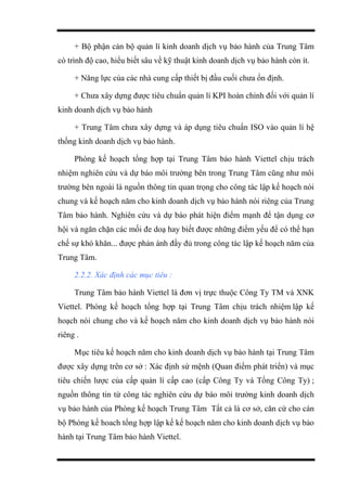 + Bộ phận cán bộ quản lí kinh doanh dịch vụ bảo hành của Trung Tâm
có trình độ cao, hiểu biết sâu về kỹ thuật kinh doanh dịch vụ bảo hành còn ít.
+ Năng lực của các nhà cung cấp thiết bị đầu cuối chưa ổn định.
+ Chưa xây dựng được tiêu chuẩn quản lí KPI hoàn chỉnh đối với quản lí
kinh doanh dịch vụ bảo hành
+ Trung Tâm chưa xây dựng và áp dụng tiêu chuẩn ISO vào quản lí hệ
thống kinh doanh dịch vụ bảo hành.
Phòng kế hoạch tổng hợp tại Trung Tâm bảo hành Viettel chịu trách
nhiệm nghiên cứu và dự báo môi trường bên trong Trung Tâm cũng như môi
trường bên ngoài là nguồn thông tin quan trọng cho công tác lập kế hoạch nói
chung và kế hoạch năm cho kinh doanh dịch vụ bảo hành nói riêng của Trung
Tâm bảo hành. Nghiên cứu và dự báo phát hiện điểm mạnh để tận dụng cơ
hội và ngăn chặn các mối đe doạ hay biết được những điểm yếu để có thể hạn
chế sự khó khăn... được phản ánh đầy đủ trong công tác lập kế hoạch năm của
Trung Tâm.
2.2.2. Xác định các mục tiêu :
Trung Tâm bảo hành Viettel là đơn vị trực thuộc Công Ty TM và XNK
Viettel. Phòng kế hoạch tổng hợp tại Trung Tâm chịu trách nhiệm lập kế
hoạch nói chung cho và kế hoạch năm cho kinh doanh dịch vụ bảo hành nói
riêng .
Mục tiêu kế hoạch năm cho kinh doanh dịch vụ bảo hành tại Trung Tâm
được xây dựng trên cơ sở : Xác định sứ mệnh (Quan điểm phát triển) và mục
tiêu chiến lược của cấp quản lí cấp cao (cấp Công Ty và Tổng Công Ty) ;
nguồn thông tin từ công tác nghiên cứu dự báo môi trường kinh doanh dịch
vụ bảo hành của Phòng kế hoạch Trung Tâm Tất cả là cơ sở, căn cứ cho cán
bộ Phòng kế hoach tổng hợp lập kế kế hoạch năm cho kinh doanh dịch vụ bảo
hành tại Trung Tâm bảo hành Viettel.
 
