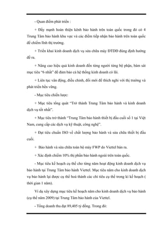 - Quan điểm phát triển :
+ Đẩy mạnh hoàn thiện kênh bảo hành trên toàn quốc trong đó có 4
Trung Tâm bảo hành khu vực và các điểm tiếp nhận bảo hành trên toàn quốc
để chiếm lĩnh thị trường.
+ Triển khai kinh doanh dịch vụ sửa chữa máy ĐTDĐ đúng định hướng
đề ra.
+ Nâng cao hiệu quả kinh doanh đến từng người từng bộ phận, bám sát
mục tiêu “6 nhất” để đảm bảo cả hệ thống kinh doanh có lãi.
+ Liên tục vân động, điều chỉnh, đổi mới để thích nghi với thị trường và
phát triển bền vững.
- Mục tiêu chiến lược:
+ Mục tiêu tổng quát “Trở thành Trung Tâm bảo hành và kinh doanh
dịch vụ tốt nhất”.
+ Mục tiêu trở thành “Trung Tâm bảo hành thiết bị đầu cuối số 1 tại Việt
Nam, cung cấp các dịch vụ kỹ thuật, công nghệ”.
+ Đạt tiêu chuẩn ISO về chất lượng bảo hành và sửa chữa thiết bị đầu
cuối.
+ Bảo hành và sửa chữa toàn bộ máy FWP do Viettel bán ra.
+ Xác định chiếm 10% thị phần bảo hành ngoài trên toàn quốc.
- Mục tiêu kế hoạch cụ thể cho từng năm hoạt động kinh doanh dịch vụ
bảo hành tại Trung Tâm bảo hành Viettel. Mục tiêu năm cho kinh doanh dịch
vụ bảo hành lại được cụ thể hoá thành các chỉ tiêu cụ thể trong kì kế hoạch (
thời gian 1 năm).
Ví dụ xây dựng mục tiêu kế hoạch năm cho kinh doanh dịch vụ bảo hành
(cụ thể năm 2009) tại Trung Tâm bảo hành của Viettel.
- Tổng doanh thu đạt 89,405 tỷ đồng. Trong đó:
 