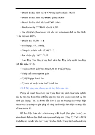 + Doanh thu bảo hành máy FWP trong hạn bảo hành: 54,880
+ Doanh thu bảo hành máy ĐTDĐ giá rẻ: 19,896
+ Doanh thu bảo hành Modem EDGE: 9,048
+ Bảo hành máy ĐTDĐ thế hệ mới: 4,580.
- Các chỉ tiêu kế hoạch năm chủ yếu cho kinh doanh dịch vụ bảo hành;
(ví dụ cho năm 2009).
+ Doanh thu: 89,405 Tr. đ
+ Sản lượng: 319,128 máy.
+ Tổng chi phí sản xuất: 17,396 Tr. Đ.
+ Lợi nhuận gộp: 36,971 Tr. Đ
+ Lao động ( lao động trong danh sách, lao động thêu ngoài, lao động
tính đến ngày 31/12).
+ Thu nhập bình quân/ lao động: 6,81 Tr. đ/người/tháng.
+ Năng xuất lao động bình quân
+ Tỷ lệ lãi gộp/ doanh thu.
+ Tỷ xuất lợi nhuận trước thuế/ doanh thu.
2.2.3. Xây dựng các phương án để thực hiện mục tiêu.
Phòng kế hoạch Tổng hợp của Trung Tâm bảo hành. Sau bước nghiên
cứu dự báo, xác định được hệ thống các mục tiêu cho kinh doanh dịch vụ bảo
hành của Trung Tâm. Và bước tiếp theo là đưa ra phương án để thực hiện
mục tiêu : xây dựng các giải pháp và công cụ cho việc thực hiện các mục tiêu
kế hoạch năm đó.
Để thực hiện được các chỉ tiêu trong kì kế hoạch (thời gian 1 năm) cho
kinh doanh dịch vụ bảo hành mà cấp quản lí cấp cao (Công Ty TM và XNK
Viettel) giao các chỉ tiêu cho Trung Tâm bảo hành. Trung tâm bảo hành trong
 