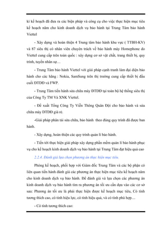 kì kế hoạch đã đưa ra các biện pháp và công cụ cho việc thực hiện mục tiêu
kế hoạch năm cho kinh doanh dịch vụ bảo hành tại Trung Tâm bảo hành
Viettel
- Xây dựng và hoàn thiện 4 Trung tâm bảo hành khu vực ( TTBH-KV)
và 87 siêu thị có nhân viên chuyên trách về bảo hành máy Homephone do
Viettel cung cấp trên toàn quốc : xây dựng cơ sở vật chất, trang thiết bị, quy
trình, tuyển nhân sự…
- Trung Tâm bảo hành Viettel với giải pháp cạnh tranh làm đại diện bảo
hành cho các hãng : Nokia, SamSung trên thị trường cung cấp thiết bị đầu
cuối ĐTDĐ và FWP.
- Trung Tâm tiến hành sửa chữa máy ĐTDĐ tại toàn bộ hệ thống siêu thị
của Công Ty TM Và XNK Viettel.
- Đề xuất Tổng Công Ty Viễn Thông Quân Đội cho bảo hành và sửa
chữa máy DTDĐ giá rẻ.
-Giải pháp phân tải sửa chữa, bảo hành theo đúng quy trình đã được ban
hành.
- Xây dựng, hoàn thiện các quy trình quản lí bảo hành.
- Tiến tới thực hiện giải pháp xây dựng phần mềm quản lí bảo hành phục
vụ cho kế hoạch kinh doanh dịch vụ bảo hành tại Trung Tâm đạt hiệu quả cao
2.2.4. Đánh giá lựa chọn phương án thực hiện mục tiêu.
Phòng kế hoạch, phối hợp với Giám đốc Trung Tâm và các bộ phận có
liên quan tiến hành đánh giá các phương án thực hiện mục tiêu kế hoạch năm
cho kinh doanh dịch vụ bảo hành. Để đánh giá và lựa chọn các phương án
kinh doanh dịch vụ bảo hành tìm ra phương án tối ưu cần dựa vào các cơ sở
sau: Phương án tối ưu là phải thực hiện được kế hoạch mục tiêu, Có tính
tương thích cao, có tính hiệu lực, có tính hiệu quả, và có tính phù hợp....
- Có tính tương thích cao:
 