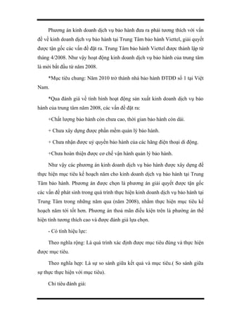 Phương án kinh doanh dịch vụ bảo hành đưa ra phải tương thích với vấn
đề về kinh doanh dịch vụ bảo hành tại Trung Tâm bảo hành Viettel, giải quyết
được tận gốc các vấn đề đặt ra. Trung Tâm bảo hành Viettel được thành lập từ
tháng 4/2008. Như vậy hoạt động kinh doanh dịch vụ bảo hành của trung tâm
là mới bắt đầu từ năm 2008.
*Mục tiêu chung: Năm 2010 trở thành nhà bảo hành ĐTDĐ số 1 tại Việt
Nam.
*Qua đánh giá về tình hình hoạt động sản xuất kinh doanh dịch vụ bảo
hành của trung tâm năm 2008, các vấn đề đặt ra:
+Chất lượng bảo hành còn chưa cao, thời gian bảo hành còn dài.
+ Chưa xây dựng được phần mềm quản lý bảo hành.
+ Chưa nhận được uỷ quyền bảo hành của các hãng điện thoại di động.
+Chưa hoàn thiện được cơ chế vận hành quản lý bảo hành.
Như vậy các phương án kinh doanh dịch vụ bảo hành được xây dựng để
thực hiện mục tiêu kế hoạch năm cho kinh doanh dịch vụ bảo hành tại Trung
Tâm bảo hành. Phương án được chọn là phương án giải quyết được tận gốc
các vấn đề phát sinh trong quá trình thực hiện kinh doanh dịch vụ bảo hành tại
Trung Tâm trong những năm qua (năm 2008), nhằm thực hiện mục tiêu kế
hoạch năm tới tốt hơn. Phương án thoả mãn điều kiện trên là phướng án thể
hiện tính tương thích cao và được đánh giá lựa chọn.
- Có tính hiệu lực:
Theo nghĩa rộng: Là quá trình xác định được mục tiêu đúng và thực hiện
được mục tiêu.
Theo nghĩa hẹp: Là sự so sánh giữa kết quả và mục tiêu.( So sánh giữa
sự thực thực hiện với mục tiêu).
Chỉ tiêu đánh giá:
 