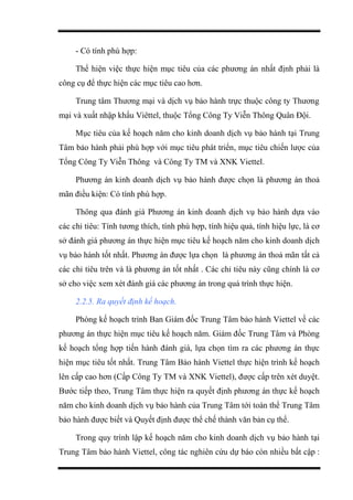 - Có tính phù hợp:
Thể hiện việc thực hiện mục tiêu của các phương án nhất định phải là
công cụ để thực hiện các mục tiêu cao hơn.
Trung tâm Thương mại và dịch vụ bảo hành trực thuộc công ty Thương
mại và xuất nhập khẩu Viêttel, thuộc Tổng Công Ty Viễn Thông Quân Đội.
Mục tiêu của kế hoạch năm cho kinh doanh dịch vụ bảo hành tại Trung
Tâm bảo hành phải phù hợp với mục tiêu phát triển, mục tiêu chiến lược của
Tổng Công Ty Viễn Thông và Công Ty TM và XNK Viettel.
Phương án kinh doanh dịch vụ bảo hành được chọn là phương án thoả
mãn điều kiện: Có tính phù hợp.
Thông qua đánh giá Phương án kinh doanh dịch vụ bảo hành dựa vào
các chỉ tiêu: Tính tương thích, tính phù hợp, tính hiệu quả, tính hiệu lực, là cơ
sở đánh giá phương án thực hiện mục tiêu kế hoạch năm cho kinh doanh dịch
vụ bảo hành tốt nhất. Phương án được lựa chọn là phương án thoả mãn tất cả
các chỉ tiêu trên và là phương án tốt nhất . Các chỉ tiêu này cũng chính là cơ
sở cho việc xem xét đánh giá các phương án trong quá trình thực hiện.
2.2.5. Ra quyết định kế hoạch.
Phòng kế hoạch trình Ban Giám đốc Trung Tâm bảo hành Viettel về các
phương án thực hiện mục tiêu kế hoạch năm. Giám đốc Trung Tâm và Phòng
kế hoạch tổng hợp tiến hành đánh giá, lựa chọn tìm ra các phương án thực
hiện mục tiêu tốt nhất. Trung Tâm Bảo hành Viettel thực hiện trình kế hoạch
lên cấp cao hơn (Cấp Công Ty TM và XNK Viettel), được cấp trên xét duyệt.
Bước tiếp theo, Trung Tâm thực hiện ra quyết định phương án thực kế hoạch
năm cho kinh doanh dịch vụ bảo hành của Trung Tâm tới toàn thể Trung Tâm
bảo hành được biết và Quyết định được thể chế thành văn bản cụ thể.
Trong quy trình lập kế hoạch năm cho kinh doanh dịch vụ bảo hành tại
Trung Tâm bảo hành Viettel, công tác nghiên cứu dự báo còn nhiều bất cập :
 