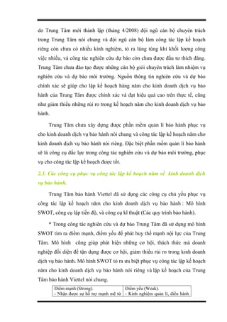 do Trung Tâm mới thành lập (tháng 4/2008) đội ngũ cán bộ chuyên trách
trong Trung Tâm nói chung và đội ngũ cán bộ làm công tác lập kế hoạch
riêng còn chưa có nhiều kinh nghiệm, tỏ ra lúng túng khi khối lượng công
việc nhiều, và công tác nghiên cứu dự báo còn chưa được đầu tư thích đáng.
Trung Tâm chưa đào tạo được những cán bộ giỏi chuyên trách làm nhiệm vụ
nghiên cứu và dự báo môi trường. Nguồn thông tin nghiên cứu và dự báo
chính xác sẽ giúp cho lập kế hoạch hàng năm cho kinh doanh dịch vụ bảo
hành của Trung Tâm được chính xác và đạt hiệu quả cao trên thực tế, cũng
như giảm thiểu những rủi ro trong kế hoạch năm cho kinh doanh dịch vụ bảo
hành.
Trung Tâm chưa xây dựng được phần mềm quản lí bảo hành phục vụ
cho kinh doanh dịch vụ bảo hành nói chung và công tác lập kế hoạch năm cho
kinh doanh dịch vụ bảo hành nói riêng. Đặc biệt phần mềm quản lí bảo hành
sẽ là công cụ đắc lực trong công tác nghiên cứu và dự báo môi trường, phục
vụ cho công tác lập kế hoạch được tốt.
2.3. Các công cụ phục vụ công tác lập kế hoạch năm về kinh doanh dịch
vụ bảo hành.
Trung Tâm bảo hành Viettel đã sử dụng các công cụ chủ yếu phục vụ
công tác lập kế hoạch năm cho kinh doanh dịch vụ bảo hành : Mô hình
SWOT, công cụ lập tiến độ, và công cụ kĩ thuật (Các quy trình bảo hành).
* Trong công tác nghiên cứu và dự báo Trung Tâm đã sử dụng mô hình
SWOT tìm ra điểm mạnh, điểm yếu để phát huy thế mạnh nội lực của Trung
Tâm. Mô hình cũng giúp phát hiện những cơ hội, thách thức mà doanh
nghiệp đối diện để tận dụng được cơ hội, giảm thiểu rủi ro trong kinh doanh
dịch vụ bảo hành. Mô hình SWOT tỏ ra ưu biệt phục vụ công tác lập kế hoạch
năm cho kinh doanh dịch vụ bảo hành nói riêng và lập kế hoạch của Trung
Tâm bảo hành Viettel nói chung.
Điểm mạnh (Strong).
- Nhận được sự hỗ trợ mạnh mẽ từ
Điểm yếu (Weak).
- Kinh nghiệm quản lí, điều hành
 