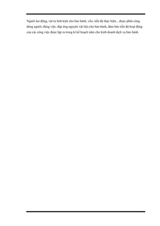 Người lao động, vật tư linh kiện cho bảo hành, vốn, tiến độ thực hiện... được phân công
đúng người, đúng việc, đáp ứng nguyên vật liệu cho bảo hành, đảm bảo tiến độ hoạt động
của các công việc được lập ra trong kì kế hoạch năm cho kinh doanh dịch vụ bảo hành.
 