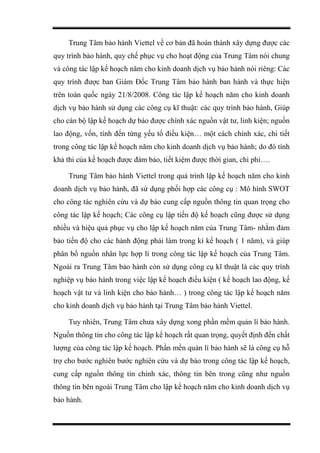 Trung Tâm bảo hành Viettel về cơ bản đã hoàn thành xây dựng được các
quy trình bảo hành, quy chế phục vụ cho hoạt động của Trung Tâm nói chung
và công tác lập kế hoạch năm cho kinh doanh dịch vụ bảo hành nói riêng: Các
quy trình được ban Giám Đốc Trung Tâm bảo hành ban hành và thực hiện
trên toàn quốc ngày 21/8/2008. Công tác lập kế hoạch năm cho kinh doanh
dịch vụ bảo hành sử dụng các công cụ kĩ thuật: các quy trình bảo hành, Giúp
cho cán bộ lập kế hoạch dự báo được chính xác nguồn vật tư, linh kiện; nguồn
lao động, vốn, tính đến từng yếu tố điều kiện… một cách chính xác, chi tiết
trong công tác lập kế hoạch năm cho kinh doanh dịch vụ bảo hành; do đó tính
khả thi của kế hoạch được đảm bảo, tiết kiệm được thời gian, chi phí….
Trung Tâm bảo hành Viettel trong quá trình lập kế hoạch năm cho kinh
doanh dịch vụ bảo hành, đã sử dụng phối hợp các công cụ : Mô hình SWOT
cho công tác nghiên cứu và dự báo cung cấp nguồn thông tin quan trọng cho
công tác lập kế hoạch; Các công cụ lập tiến độ kế hoạch cũng được sử dụng
nhiều và hiệu quả phục vụ cho lập kế hoạch năm của Trung Tâm- nhằm đảm
bảo tiến độ cho các hành động phải làm trong kì kế hoạch ( 1 năm), và giúp
phân bổ nguồn nhân lực hợp lí trong công tác lập kế hoạch của Trung Tâm.
Ngoài ra Trung Tâm bảo hành còn sử dụng công cụ kĩ thuật là các quy trình
nghiệp vụ bảo hành trong việc lập kế hoạch điều kiện ( kế hoạch lao động, kế
hoạch vật tư và linh kiện cho bảo hành… ) trong công tác lập kế hoạch năm
cho kinh doanh dịch vụ bảo hành tại Trung Tâm bảo hành Viettel.
Tuy nhiên, Trung Tâm chưa xây dựng xong phần mềm quản lí bảo hành.
Nguồn thông tin cho công tác lập kế hoạch rất quan trọng, quyết định đến chất
lượng của công tác lập kế hoạch. Phần mền quản lí bảo hành sẽ là công cụ hỗ
trợ cho bước nghiên bước nghiên cứu và dự báo trong công tác lập kế hoạch,
cung cấp nguồn thông tin chính xác, thông tin bên trong cũng như nguồn
thông tin bên ngoài Trung Tâm cho lập kế hoạch năm cho kinh doanh dịch vụ
bảo hành.
 