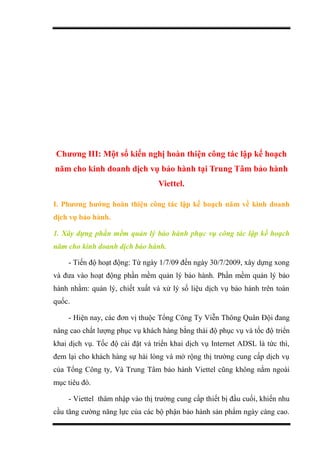Chương III: Một số kiến nghị hoàn thiện công tác lập kế hoạch
năm cho kinh doanh dịch vụ bảo hành tại Trung Tâm bảo hành
Viettel.
I. Phương hướng hoàn thiện công tác lập kế hoạch năm về kinh doanh
dịch vụ bảo hành.
1. Xây dựng phần mềm quản lý bảo hành phục vụ công tác lập kế hoạch
năm cho kinh doanh dịch bảo hành.
- Tiến độ hoạt động: Từ ngày 1/7/09 đến ngày 30/7/2009, xây dựng xong
và đưa vào hoạt động phần mềm quản lý bảo hành. Phần mềm quản lý bảo
hành nhằm: quản lý, chiết xuất và xử lý số liệu dịch vụ bảo hành trên toàn
quốc.
- Hiện nay, các đơn vị thuộc Tổng Công Ty Viễn Thông Quân Đội đang
nâng cao chất lượng phục vụ khách hàng bằng thái độ phục vụ và tốc độ triển
khai dịch vụ. Tốc độ cài đặt và triển khai dịch vụ Internet ADSL là tức thì,
đem lại cho khách hàng sự hài lòng và mở rộng thị trường cung cấp dịch vụ
của Tổng Công ty, Và Trung Tâm bảo hành Viettel cũng không nằm ngoài
mục tiêu đó.
- Viettel thâm nhập vào thị trường cung cấp thiết bị đầu cuối, khiến nhu
cầu tăng cường năng lực của các bộ phận bảo hành sản phẩm ngày càng cao.
 