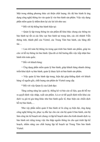 Một trong những phương thức cải thiện chất lượng, tốc độ bảo hành là ứng
dụng công nghệ thông tin vào quản lý vào bảo hành sản phẩm. Việc xây dựng
phần mềm quản lý nhằm đem lại các lợi ích như sau:
* Đối với hệ thống bảo hành hiện tại:
+ Quản lý tập trung thông tin sản phẩm để khai thác chung các thông tin
bảo hành tại tất cả các khu vực bảo hành tại trung tâm, các chi nhánh Viễn
thông tỉnh, thành phố của Viettel, các Trung Tâm bảo hành, các hãng đối
tác…
+ Lưu trữ toàn bộ thông tin trong quá trình bảo hành sản phẩm, giúp tra
cứu và hỗ trợ thông tin bảo hành. Qua đó có thể hướng đến việc tiếp nhận bảo
hành trên toàn quốc.
* Đối với khách hàng:
+ Ứng dụng phần mềm quản lý bảo hành, giúp khách hàng nhanh chóng
triển khai dịch vụ bảo hành, quản lý được lịch sử bảo hành sản phẩm.
+ Việc quản lý bảo hành tập trung, hiện đại giúp khẳng định với khách
hàng về nguồn gốc, chất lượng sản phẩm do Viettel cung cấp.
* Đối với việc Quản lý của Lãnh đạo:
Tăng cường năng lực quản lý, thống kê và báo cáo số liệu, qua đó hỗ trợ
ra quyết định việc nhập, xuất sản phẩm. Là cơ sở để quyết định triển khai các
dịch vụ giá trị gia tăng khác như bảo hành quốc tế, thực hiện các chiến dịch
hỗ trợ bảo hành,…
Như vậy phần mềm quản lí bảo hành sẽ là công cụ hiện đại, ứng dụng
công nghệ thông tin, phục vụ đắc lực cho các cán bộ quản lí bảo hành, cán bộ
làm công tác kế hoạch nói chung và lập kế hoạch năm cho kinh doanh dịch vụ
bảo hành nói riêng trong việc thu thập nguồn thông tin cho quá trình lập kế
hoạch, nhằm nâng cao chất lượng lập kế hoạch tại Trung Tâm bảo hành
Viettel.
 