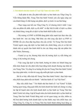 3. Trở thành nhà bảo hành số 1 tại Việt Nam vào năm 2010.
- Xuất phát từ nhu cầu phát triển dịch vụ bảo hành của Tổng Công Ty
Viễn thông Quân Đội, Trung Tâm bảo hành Viettel; yêu cầu ngày càng cao
của khách hàng về chất lượng sản phẩm, dịch vụ trước và sau bán hàng.
- Thực trạng cam kết của Tổng Công Ty về chương trình 6 nhất 1 mục
tiêu sản phẩm tốt nhất, dịch vụ tốt nhất” và đặc biệt là nhất về dịch vụ chăm
sóc khách hàng, trong đó có dịch vụ bảo hành thiết bị đầu và cuối.
- Thị trường về FWP và ĐTDĐ đang phát triển mạnh kéo theo nhu cầu
bảo hành lớn cho các hãng. Mặt khác các nhà cung cấp dịch vụ FWP và
ĐTDĐ vẫn còn chưa đáp ứng được nhu cầu xã hội. Và Trung Tâm bảo hành
Viettel ngoài cung cấp dịch vụ bảo hành cho chính hãng, còn có cơ hội trở
thành nhà uỷ quyền bảo hành thiết bị cho các hãng cung cấp sản phẩm lớn
như Nokia, Samsung...
- Viettel có uy tín, thương hiệu trên thị trường dịch vụ viễn thông nói
riêng và thị trường nói chung.
- Việc cung cấp dịch vụ bảo hành, hướng tới chăm sóc khách hàng tạo
điều kiện thuận lợi cho phát triển hoạt động kinh doanh thương mại điện tử
của Trung Tâm. Và cũng là xu hướng tất yếu mà Trung Tâm bảo hành Viettel
lựa chọn phát triển, và tiến tới cung cấp miễn phí dịch vụ bảo hành.
Đó là cơ hội, điều kiện để Trung Tâm Bảo hành Viettel thực hiện mục
tiêu chiến lược phát triển trở thành: ” nhà bảo hành số 1 tại Việt Nam”.
Mục tiêu chiến lược ” Trở thành nhà bảo hành số 1 tại Viettel” là định
hướng quan trọng, tổng quát nhất cho kinh doanh bảo hành nói chung và công
tác lập kế hoạch năm cho kinh doanh dịch vụ bảo hành tại Trung Tâm bảo
hành Viettel nói riêng. Lập kế hoạch năm cho kinh doanh dịch vụ bảo hành tại
Trung Tâm bảo hành Viettel đóng một vai trò quan trọng, ưu tiên, nhằm cụ
thể hoá định hướng kinh doanh dịch vụ bảo hành; mục tiêu chiến lược của
Tổng Công Ty, Công Ty và Trung Tâm bảo hành thành những hoạt động cụ
 