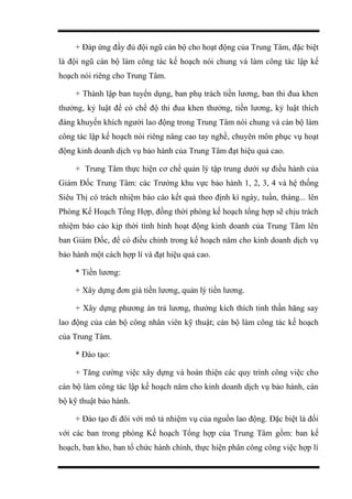 + Đáp ứng đầy đủ đội ngũ cán bộ cho hoạt động của Trung Tâm, đặc biệt
là đội ngũ cán bộ làm công tác kế hoạch nói chung và làm công tác lập kế
hoạch nói riêng cho Trung Tâm.
+ Thành lập ban tuyển dụng, ban phụ trách tiền lương, ban thi đua khen
thưởng, kỷ luật để có chế độ thi đua khen thưởng, tiền lương, kỷ luật thích
đáng khuyến khích người lao động trong Trung Tâm nói chung và cán bộ làm
công tác lập kế hoạch nói riêng nâng cao tay nghề, chuyên môn phục vụ hoạt
động kinh doanh dịch vụ bảo hành của Trung Tâm đạt hiệu quả cao.
+ Trung Tâm thực hiện cơ chế quản lý tập trung dưới sự điều hành của
Giám Đốc Trung Tâm: các Trưởng khu vực bảo hành 1, 2, 3, 4 và hệ thống
Siêu Thị có trách nhiệm báo cáo kết quả theo định kì ngày, tuần, tháng... lên
Phòng Kế Hoạch Tổng Hợp, đồng thời phòng kế hoạch tổng hợp sẽ chịu trách
nhiệm báo cáo kịp thời tình hình hoạt động kinh doanh của Trung Tâm lên
ban Giám Đốc, để có điều chỉnh trong kế hoạch năm cho kinh doanh dịch vụ
bảo hành một cách hợp lí và đạt hiệu quả cao.
* Tiền lương:
+ Xây dựng đơn giá tiền lương, quản lý tiền lương.
+ Xây dựng phương án trả lương, thưởng kích thích tinh thần hăng say
lao động của cán bộ công nhân viên kỹ thuật; cán bộ làm công tác kế hoạch
của Trung Tâm.
* Đào tạo:
+ Tăng cường việc xây dựng và hoàn thiện các quy trình công việc cho
cán bộ làm công tác lập kế hoạch năm cho kinh doanh dịch vụ bảo hành, cán
bộ kỹ thuật bảo hành.
+ Đào tạo đi đôi với mô tả nhiệm vụ của nguồn lao động. Đặc biệt là đối
với các ban trong phòng Kế hoạch Tổng hợp của Trung Tâm gồm: ban kế
hoạch, ban kho, ban tổ chức hành chính, thực hiện phân công công việc hợp lí
 