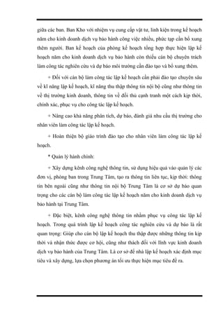 giữa các ban. Ban Kho với nhiệm vụ cung cấp vật tư, linh kiện trong kế hoạch
năm cho kinh doanh dịch vụ bảo hành công việc nhiều, phức tạp cần bổ xung
thêm người. Ban kế hoạch của phòng kế hoạch tổng hợp thực hiện lập kế
hoạch năm cho kinh doanh dịch vụ bảo hành còn thiếu cán bộ chuyên trách
làm công tác nghiên cứu và dự báo môi trường cần đào tạo và bổ xung thêm.
+ Đối với cán bộ làm công tác lập kế hoạch cần phải đào tạo chuyên sâu
về kĩ năng lập kế hoạch, kĩ năng thu thập thông tin nội bộ cũng như thông tin
về thị trường kinh doanh, thông tin về đối thủ cạnh tranh một cách kịp thời,
chính xác, phục vụ cho công tác lập kế hoạch.
+ Nâng cao khả năng phân tích, dự báo, đánh giá nhu cầu thị trường cho
nhân viên làm công tác lập kế hoạch.
+ Hoàn thiện bộ giáo trình đào tạo cho nhân viên làm công tác lập kế
hoạch.
* Quản lý hành chính:
+ Xây dựng kênh công nghệ thông tin, sử dụng hiệu quả vào quản lý các
đơn vị, phòng ban trong Trung Tâm, tạo ra thông tin liên tục, kịp thời: thông
tin bên ngoài cũng như thông tin nội bộ Trung Tâm là cơ sở dự báo quan
trọng cho các cán bộ làm công tác lập kế hoạch năm cho kinh doanh dịch vụ
bảo hành tại Trung Tâm.
+ Đặc biệt, kênh công nghệ thông tin nhằm phục vụ công tác lập kế
hoạch. Trong quá trình lập kế hoạch công tác nghiên cứu và dự báo là rất
quan trọng: Giúp cho cán bộ lập kế hoạch thu thập được những thông tin kịp
thời và nhận thức được cơ hội, cũng như thách đối với lĩnh vực kinh doanh
dịch vụ bảo hành của Trung Tâm. Là cơ sở để nhà lập kế hoạch xác định mục
tiêu và xây dựng, lựa chọn phương án tối ưu thực hiện mục tiêu đề ra.
 