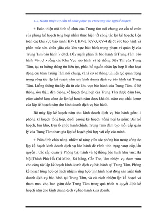 1.2. Hoàn thiện cơ cấu tổ chức phục vụ cho công tác lập kế hoạch.
+ Hoàn thiện mô hình tổ chức của Trung tâm nói chung; cơ cấu tổ chức
của phòng kế hoạch tổng hợp nhằm thực hiện tốt công tác lập kế hoạch; kiện
toàn các khu vực bảo hành: KV-1, KV-2, KV-3, KV-4 để đủ sức bảo hành và
phân mức sửa chữa giữa các khu vực bảo hành trong phạm vi quản lý của
Trung Tâm bảo hành Viettel. Đẩy mạnh phân tải bảo hành từ Trung Tâm Bảo
hành Viettel xuống các Khu Vực bảo hành và hệ thống Siêu Thị của Trung
Tâm, tạo ra luồng thông tin liên tục, phân bổ nguồn nhân lực hợp lí cho hoạt
động của toàn Trung Tâm nói chung, và là cơ sở thông tin liên tục quan trọng
trong công tác lập kế hoạch năm cho kinh doanh dịch vụ bảo hành tại Trung
Tâm. Luồng thông tin đầy đủ từ các khu vực bảo hành của Trung Tâm, từ hệ
thống siêu thị... đến phòng kế hoạch tổng hợp của Trung Tâm được đảm bảo,
giúp cán bộ làm công tác lập kế hoạch năm được khả thi, nâng cao chất lượng
của lập kế hoạch năm cho kinh doanh dịch vụ bảo hành.
Bộ máy lập kế hoạch năm cho kinh doanh dịch vụ bảo hành gồm: 1
phòng kế hoạch tổng hợp, dưới phòng kế hoạch tổng hợp là gồm: Ban kế
hoạch, ban kho, Ban tổ chức hành chính. Trung Tâm đảm bảo mỗi cấp quản
lý của Trung Tâm tham gia lập kế hoạch phù hợp với cấp của mình.
+ Phân định chức năng, nhiệm rõ ràng giữa các phòng ban trong công tác
lập kế hoạch kinh doanh dịch vụ bảo hành để tránh tình trạng vượt cấp, lấn
quyền : Các cấp quản lý Phòng bảo hành và hệ thống bảo hành khu vực: Hà
Nội,Thành Phố Hồ Chí Minh, Đà Nẵng, Cần Thơ, làm nhiệm vụ tham mưu
cho công tác lập kế hoạch kinh doanh dịch vụ bảo hành tại Trung Tâm. Phòng
kế hoạch tổng hợp có trách nhiệm tổng hợp tình hình hoạt động sản xuất kinh
doanh dịch vụ bảo hành tại Trung Tâm, và có trách nhiệm lập kế hoạch và
tham mưu cho ban giám đốc Trung Tâm trong quá trình ra quyết định kế
hoạch năm cho kinh doanh dịch vụ bảo hành kinh doanh.
 