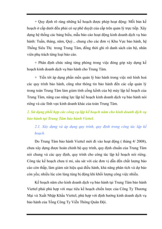 + Quy định rõ ràng những kế hoạch được phép hoạt động: Mỗi bản kế
hoạch ở cấp dưới đều phải có sự phê duyệt của cấp trên quản lý trực tiếp. Xây
dựng hệ thống các bảng biểu, mẫu báo cáo hoạt động kinh doanh dịch vụ bảo
hành: Tuần, tháng, năm, Quý... chung cho các đơn vị Khu Vực bảo hành, hệ
Thống Siêu Thị trong Trung Tâm, đồng thời ghi rõ danh sách cán bộ, nhân
viên phụ trách từng loại báo cáo.
+ Phân định chức năng từng phòng trong việc đóng góp xây dựng kế
hoạch kinh doanh dịch vụ bảo hành cho Trung Tâm.
+ Tiến tới áp dụng phần mền quản lý bảo hành trong việc mô hình hoá
các quy trình bảo hành, cũng như thông tin bảo hành đến các cấp quản lý
trong toàn Trung Tâm làm giảm tính cồng kềnh của bộ máy lập kế hoạch của
Trung Tâm, nâng cao năng lực lập kế hoạch kinh doanh dịch vụ bảo hành nói
riêng và các lĩnh vực kinh doanh khác của toàn Trung Tâm.
2. Sử dụng phối hợp các công cụ lập kế hoạch năm cho kinh doanh dịch vụ
bảo hành tại Trung Tâm bảo hành Viettel.
2.1. Xây dựng và áp dụng quy trình, quy định trong công tác lập kế
hoạch.
Do Trung Tâm bảo hành Viettel mới đi vào hoạt động ( tháng 4/ 2008),
chưa xây dựng được hoàn chỉnh bộ quy trình, quy định chuẩn của Trung Tâm
nói chung và các quy định, quy trình cho công tác lập kế hoạch nói riêng.
Công tác kế hoạch chưa tỉ mỉ, sâu sát với các đơn vị dẫn đến chất lượng báo
cáo còn thấp, làm giảm sút hiệu quả điều hành, khả năng phân tích và dự báo
còn yếu; nhiều lúc còn lúng túng bị động khi khối lượng công việc nhiều.
Kế hoạch năm cho kinh doanh dịch vụ bảo hành tại Trung Tâm bảo hành
Viettel phải phù hợp với mục tiêu kế hoạch chiến lược của Công Ty Thương
Mại và Xuất Nhập Khẩu Viettel, phù hợp với định hướng kinh doanh dịch vụ
bảo hành của Tổng Công Ty Viễn Thông Quân Đội.
 