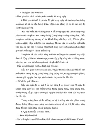 * Thời gian chờ bảo hành.
- Thời gian bảo hành khi sản phẩm mua bị lỗi trong ngày.
( Thời gian tính từ 8 giờ đến 21 giờ trong ngày và áp dụng cho những
sản phẩm có trị giá nhỏ hơn 5 triệu. Những sản phẩm có giá trị cao hơn do
cấp trên giải quyết).
Khi sản phẩm khách hàng mua bị lỗi trong ngày thì khách hàng được
yêu cầu đổi sản phẩm mới tương đương (cùng hãng và cùng chủng loại). Nếu
sản phẩm mới tương đương hết thì khách hàng chỉ được phép đổi sản phẩm
khác có giá trị bằng hoặc lớn hơn sản phẩm đã mua trên cơ sở thống nhất giữa
bên mua và bên bán (bên mua phải thanh toán cho bên bán phần chênh lệch
giữa sản phẩm bị đổi và sản phẩm đổi)
Sản phẩm lỗi của khách hàng phải còn mới nguyên vẹn (với máy điện
thoại di động phải đảm bảo còn nguyên vỏ hộp, giấy bóng bảo vệ chống xước,
tai nghe, sạc, pin, sách hướng dẫn và các phụ kiện khác…)
- Điều kiện thời gian chờ bảo hành quá 30 ngày.
Nếu thời gian chờ bảo hành quá 30 ngày thì khách hàng được đổi sản
phẩm khác tương đương (cùng hãng, cùng chủng loại, tương đương về giá trị)
và được giữ nguyên thời hạn bảo hành của máy mua lần đầu tiên.
- Điều kiện quá 3 lần sửa
Nếu sản phẩm bị lỗi quá 3 lần với cùng 1 lỗi trong vòng 30 ngày thì
khách hàng được đổi sản phẩm tương đương (cùng hãng, cùng chủng loại,
tương đương về giá trị) và được giữ nguyên thời hạn bảo hành của máy mua
lần đầu tiên.
Trong trường hợp tại địa điểm giao dịch không còn sản phẩm tương
đương (cùng hãng, cùng chủng loại, tương đương về giá trị) thì khách hàng
được đổi sản phẩm khác có giá trị tương đương.
b. Quy định điều kiện bảo hành.
* Điều kiện bảo hành
- Sản phẩm phải còn thời hạn bảo hành và có trong cơ sở dữ liệu của Viettel.
 