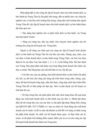 Biện pháp đặt ra cho công tác lập kế hoạch năm cho kinh doanh dịch vụ
bảo hành tại Trung Tâm là cần phải chú trọng, đầu tư nhiều hơn vào công tác
nghiên cứu và dự báo môi trường bên trong, cũng như môi trường bên ngoài
Trung Tâm để việc lập kế hoạch năm cho kinh doanh dịch vụ bảo hành được
đạt hiệu quả cao.
+ Xây dựng ban nghiên cứu và phát triển dịch vụ bảo hành tại Trung
tâm bảo hành Viettel.
+ Nâng cao năng lực, đào tạo nhân viên chuyên trách nghiên cứu thị
trường cho công tác kế hoạch của Trung tâm.
Ngoài ra để nâng cao hiệu quả của công tác lập kế hoạch kinh doanh
dịch vụ bảo hành tại Trung Tâm thì các báo cáo tuần, Tháng, quý, năm...của
các đơn vị kinh doanh dịch vụ bảo hành trong Trung Tâm: các báo cáo theo
định kì từ các Khu Vực bảo hành 1, 2, 3, 4; và hệ thống Siêu Thị bảo hành
của Trung Tâm phải phản ảnh được mọi hoạt động kinh doanh bảo hành của
đơn vị mình: Nội Dung báo cáo cần thể hiện rõ các vấn đề sau:
+ Các báo cáo của các phòng, ban kinh doanh dịch vụ bảo hành cần phải
chi tiết, cụ thể hoá cho từng nội dung đã triển khai trong tuần, tháng, quý,
năm, để ban kế hoạch tổng hợp, nắm bắt được, tổng hợp trình ban Giám Đốc
Trung Tâm để có biện pháp chỉ đạo kịp thời và phê duyệt các kế hoạch có
tính khả thi cao.
+ Số liệu trong báo cáo phải phản ánh một cách trung thực kết quả hoạt
động sản xuất kinh doanh dịch vụ bảo hành của các đơn vị. Muốn đạt được
điều đó thì trong báo cáo của các đơn vị cần phải lập được Bảng biểu chung
tại( QĐ 839/ QĐ- TCT VTQĐ), có mục so sánh với hoạt động sản xuất kinh
doanh của kì trước và đề ra mức độ khoán cụ thể đối với từng cá nhân trong
bộ phận kinh doanh. So sánh với kế hoạch được giao, và thực hiện của kì
trước, từ đó phân tích những điểm mạnh, điểm yếu là cơ sở cho công tác lập
kế họach kinh doanh bảo hành của Trung tâm.
 