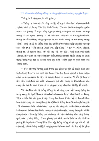 2.2. Đảm bảo hệ thống thông tin đồng bộ làm căn cứ xây dựng kế hoạch.
Thông tin là công cụ của nhà quản lý:
+ Thông tin là cơ sở của công tác lập kế hoạch năm cho kinh doanh dịch
vụ bảo hành tại Trung Tâm bảo hành Viettel: Các cán bộ làm công tác lập kế
hoạch của phòng kế hoạch tổng hợp tại Trung Tâm phải tiến hành thu thập
thông tin bên ngoài: Thông tin đối thủ cạnh tranh trên thị trường bảo hành,
thông tin về các Hãng cung cấp dịch vụ bảo hành; thông tin bên trong Trung
Tâm: Thông tin về hệ thống mục tiêu chiến lược của các cấp quản lí cấp cấp
cao- cấp TCT Viễn Thông Quân Đội, cấp Công Ty TM và XNK Viettel,
thông tin về nguồn nhân lực, tài lực, vật lực của Trung Tâm bảo hành
Viettel...theo định kì kế hoạch ngày, tuần, tháng, năm là nguồn thông tin quan
trọng trong việc lập kế hoạch năm cho kinh doanh dịch vụ bảo hành của
Trung Tâm.
+ Một phương hướng quan trọng của công tác lập kế hoạch năm cho
kinh doanh dịch vụ bảo hành của Trung Tâm bảo hành Viettel là tăng cường
công tác nghiên cứu dự báo, mà nguồn thông tin là cơ sở. Nguồn dữ liệu về
tình hình hoạt động sản xuất kinh doanh quá khứ, thông tin khách hàng, nhà
cung cấp, đối thủ cạnh tranh...là cơ sở quan trọng cho công tác lập kế hoạch.
Vì vậy đảm bảo hệ thống thông tin và nâng cao chất lượng thông tin
trong công tác lập kế hoạch năm cho kinh doanh dịch vụ bảo hành tại Trung
Tâm là điều hết sức quan trọng. Trung bảo hành Viettel về cơ bản đã thực
hiện được cung cấp luồng thông tin nội bộ và thông tin môi trường bên ngoài
về kinh doanh dịch vụ bảo hành phục vụ cho công tác lập kế hoạch năm cho
kinh doanh dịch vụ bảo hành. Xong còn nhiều hạn chế, luồng thông tin nội bộ
chủ yếu được thu thập thông qua hệ thống: các báo cáo hàng tuần, hàng tháng,
quý, năm...; bảng biểu, từ các phòng ban kinh doanh dịch vụ bảo hành về
phòng kế hoạch của Trung Tâm. Như vậy luồng thông tin sẽ hạn chế về tính
cập nhật, và có những sai lệch trong quá trình báo cáo từ các đơn vị, bộ phận
 