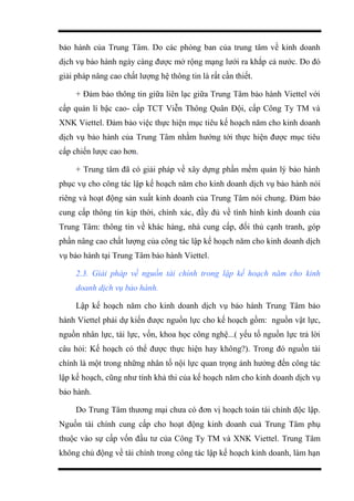 bảo hành của Trung Tâm. Do các phòng ban của trung tâm về kinh doanh
dịch vụ bảo hành ngày càng được mở rộng mạng lưới ra khắp cả nước. Do đó
giải pháp nâng cao chất lượng hệ thông tin là rất cần thiết.
+ Đảm bảo thông tin giữa liên lạc giữa Trung Tâm bảo hành Viettel với
cấp quản lí bậc cao- cấp TCT Viễn Thông Quân Đội, cấp Công Ty TM và
XNK Viettel. Đảm bảo việc thực hiện mục tiêu kế hoạch năm cho kinh doanh
dịch vụ bảo hành của Trung Tâm nhằm hướng tới thực hiện được mục tiêu
cấp chiến lược cao hơn.
+ Trung tâm đã có giải pháp về xây dựng phần mềm quản lý bảo hành
phục vụ cho công tác lập kế hoạch năm cho kinh doanh dịch vụ bảo hành nói
riêng và hoạt động sản xuất kinh doanh của Trung Tâm nói chung. Đảm bảo
cung cấp thông tin kịp thời, chính xác, đầy đủ về tình hình kinh doanh của
Trung Tâm: thông tin về khác hàng, nhà cung cấp, đối thủ cạnh tranh, góp
phần nâng cao chất lượng của công tác lập kế hoạch năm cho kinh doanh dịch
vụ bảo hành tại Trung Tâm bảo hành Viettel.
2.3. Giải pháp về nguồn tài chính trong lập kế hoạch năm cho kinh
doanh dịch vụ bảo hành.
Lập kế hoạch năm cho kinh doanh dịch vụ bảo hành Trung Tâm bảo
hành Viettel phải dự kiến được nguồn lực cho kế hoạch gồm: nguồn vật lực,
nguồn nhân lực, tài lực, vốn, khoa học công nghệ...( yếu tố nguồn lực trả lời
câu hỏi: Kế hoạch có thể được thực hiện hay không?). Trong đó nguồn tài
chính là một trong những nhân tố nội lực quan trọng ảnh hưởng đến công tác
lập kế hoạch, cũng như tính khả thi của kế hoạch năm cho kinh doanh dịch vụ
bảo hành.
Do Trung Tâm thương mại chưa có đơn vị hoạch toán tài chính độc lập.
Nguồn tài chính cung cấp cho hoạt động kinh doanh cuả Trung Tâm phụ
thuộc vào sự cấp vốn đầu tư của Công Ty TM và XNK Viettel. Trung Tâm
không chủ động về tài chính trong công tác lập kế hoạch kinh doanh, làm hạn
 