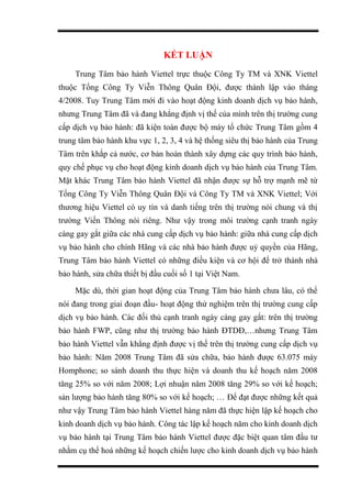 KẾT LUẬN
Trung Tâm bảo hành Viettel trực thuộc Công Ty TM và XNK Viettel
thuộc Tổng Công Ty Viễn Thông Quân Đội, được thành lập vào tháng
4/2008. Tuy Trung Tâm mới đi vào hoạt động kinh doanh dịch vụ bảo hành,
nhưng Trung Tâm đã và đang khẳng định vị thế của mình trên thị trường cung
cấp dịch vụ bảo hành: đã kiện toàn được bộ máy tổ chức Trung Tâm gồm 4
trung tâm bảo hành khu vực 1, 2, 3, 4 và hệ thống siêu thị bảo hành của Trung
Tâm trên khắp cả nước, cơ bản hoàn thành xây dựng các quy trình bảo hành,
quy chế phục vụ cho hoạt động kinh doanh dịch vụ bảo hành của Trung Tâm.
Mặt khác Trung Tâm bảo hành Viettel đã nhận được sự hỗ trợ mạnh mẽ từ
Tổng Công Ty Viễn Thông Quân Đội và Công Ty TM và XNK Viettel; Với
thương hiệu Viettel có uy tín và danh tiếng trên thị trường nói chung và thị
trường Viến Thông nói riêng. Như vậy trong môi trường cạnh tranh ngày
càng gay gắt giữa các nhà cung cấp dịch vụ bảo hành: giữa nhà cung cấp dịch
vụ bảo hành cho chính Hãng và các nhà bảo hành được uỷ quyền của Hãng,
Trung Tâm bảo hành Viettel có những điều kiện và cơ hội để trở thành nhà
bảo hành, sửa chữa thiết bị đầu cuối số 1 tại Việt Nam.
Mặc dù, thời gian hoạt động của Trung Tâm bảo hành chưa lâu, có thể
nói đang trong giai đoạn đầu- hoạt động thử nghiệm trên thị trường cung cấp
dịch vụ bảo hành. Các đối thủ cạnh tranh ngày càng gay gắt: trên thị trường
bảo hành FWP, cũng như thị trường bảo hành ĐTDĐ,…nhưng Trung Tâm
bảo hành Viettel vẫn khẳng định được vị thế trên thị trường cung cấp dịch vụ
bảo hành: Năm 2008 Trung Tâm đã sửa chữa, bảo hành được 63.075 máy
Homphone; so sánh doanh thu thực hiện và doanh thu kế hoạch năm 2008
tăng 25% so với năm 2008; Lợi nhuận năm 2008 tăng 29% so với kế hoạch;
sản lượng bảo hành tăng 80% so với kế hoạch; … Để đạt được những kết quả
như vậy Trung Tâm bảo hành Viettel hàng năm đã thực hiện lập kế hoạch cho
kinh doanh dịch vụ bảo hành. Công tác lập kế hoạch năm cho kinh doanh dịch
vụ bảo hành tại Trung Tâm bảo hành Viettel được đặc biệt quan tâm đầu tư
nhằm cụ thể hoá những kế hoạch chiến lược cho kinh doanh dịch vụ bảo hành
 