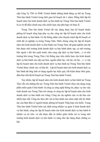cấp Công Ty TM và XNK Viettel thành những hành động cụ thể tại Trung
Tâm bảo hành Viettel trong thời gian kế hoạch (là 1 năm). Đồng thời lập kế
hoạch năm cho kinh doanh dịch vụ bảo hành tại Trung Tâm bảo hành Viettel
là cơ sở để điều chỉnh mục tiêu chiến lược cho phù hợp với thực tế.
Trung Tâm bảo hành Viettel đã xây dựng được ban kế hoạch thuộc
phòng kế hoạch tổng hợp phụ vụ cho công tác lập kế hoạch năm cho kinh
doanh dịch vụ bảo hành. Có hệ thống nhân viên chuyên trách lập kế hoạch có
trình độ và nghiệp vụ trong Trung Tâm. Nhìn chung công tác lập kế hoạch
năm cho kinh doanh dịch vụ bảo hành của Trung Tâm: đã giúp nghiên cứu dự
báo được môi trường kinh doanh dịch vụ bảo hành phức tạp, cả môi trường
bên ngoài ( đối thủ cạnh tranh, nhà cung cấp dịch vụ bảo hành,…) và môi
trường bên trong Trung Tâm ( hệ thống mục tiêu chiến lược cho kinh doanh
dịch vụ bảo hành của cấp cao hơn, nguồn nhân lực, vật lực, tài lực…) vì vậy
lập kế hoạch năm cho kinh doanh dịch vụ bảo hành tại Trung Tâm bảo hành
Viettel được chính xác và khả thi. Lập kế hoạch năm cho kinh doanh dịch vụ
bảo hành đã tăng tính sử dụng nguồn lực hiệu quả, tiết kiệm được thời gian,
đảm bảo tiến độ kế hoạch tại Trung Tâm bảo hành Viettel.
Tuy nhiên, lập kế hoạch năm cho kinh doanh dịch vụ bảo hành tại Trung
Tâm vẫn còn những tồn tại: Trung Tâm bảo hành Viettel chưa xây dựng xong
phần mềm quản lí bảo hành- là công cụ công nghệ thông tin, phục vụ cho việc
kinh doanh của Trung Tâm nói chung và công tác lập kế hoạch năm cho kinh
doanh dịch vụ bảo hành nói riêng; Công tác dự nghiên cứu và dự báo còn
nhiều hạn chế; Công tác theo dõi vật tư bảo hành còn chưa chặt chẽ do nhân
lực của Ban Kho (2 người) thuộc phòng kế hoạch Tổng hợp còn thiếu. Trung
Tâm bảo hành Viettel luôn xác định trong nhiệm vụ quản lí kinh doanh dịch
vụ bảo hành, công tác lập kế hoạch năm cho kinh doanh dịch vụ bảo hành là
nhiệm vụ ưu tiên, và cần được đầu tư nhằm giảm thiểu rủi ro trong môi
trường kinh doanh dịch vụ bảo hành và cũng như tận dụng được những cơ
hội.
 