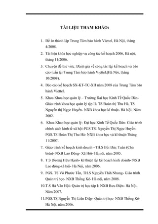 TÀI LIỆU THAM KHẢO:
1. Đề án thành lập Trung Tâm bảo hành Viettel, Hà Nội, tháng
4/2008.
2. Tài liệu khóa học nghiệp vụ công tác kế hoạch 2006, Hà nội,
tháng 11/2006.
3. Chuyên đề thử việc: Đánh giá về công tác lập kế hoạch và báo
cáo tuần tại Trung Tâm bảo hành Viettel.(Hà Nội, tháng
10/2008).
4. Báo cáo kế hoạch SX-KT-TC-XH năm 2008 của Trung Tâm bảo
hành Viettel.
5. Khoa Khoa học quản lý – Trường Đại học Kinh Tế Quốc Dân-
Giáo trình khoa học quản lý tập II- TS Đoàn thị Thu Hà, TS
Nguyễn thị Ngọc Huyền- NXB khoa học kĩ thuật- Hà Nội, Năm
2002.
6. Khoa Khao học quản lý- Đại học Kinh Tế Quốc Dân- Giáo trình
chính sách kinh tế xã hội-PGS.TS. Nguyễn Thị Ngọc Huyền;
PGS.TS Đoàn Thị Thu Hà- NXB khoa học và kĩ thuật-Tháng
11/2007.
7. Giáo trình kế hoạch kinh doanh –TH.S Bùi Đức Tuân (Chủ
biên)- NXB Lao Động- Xã Hội- Hà nội, năm 2005.
8. T.S Dương Hữu Hạnh- Kĩ thuật lập kế hoạch kinh doanh- NXB
Lao động-xã hội- Hà Nội, năm 2006.
9. PGS. TS Võ Phước Tấn, TH.S Nguyễn Thih Nhung- Giáo trình
Quản trị học- NXB Thống Kê- Hà nội, năm 2008.
10.T.S Hà Văn Hội- Quản trị học tập I- NXB Bưu Điện- Hà Nội,
Năm 2007.
11.PGS.TS Nguyễn Thị Liên Diệp- Quản trị học- NXB Thống Kê-
Hà Nội, năm 2006.
 