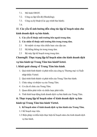 7.1. Mô hình SWOT.
7.2. Công cụ lập tiến độ (Sheduling).
7.3. Công cụ kỹ thuật (Các quy trình bảo hành).
7.4.
III. Các yếu tố ảnh hưởng đến công tác lập kế hoạch năm cho
kinh doanh dịch vụ bảo hành.
1. Các yếu tố thuộc môi trường bên ngoài trung tâm.
2. Các nhân tố thuộc môi trường bên trong trung tâm.
2.1 Sứ mệnh và mục tiêu chiến lược của cấp cao.
2.2 Hệ thống thông tin trong trung tâm.
2.3 Bộ máy lập kế hoạch trong trung tâm.
ChươngII: Thực trạng lập kế hoạch năm cho kinh doanh dịch
vụ bảo hành tại Trung Tâm bảo hànhViettel.
I. Khái quát chung về Trung Tâm bảo hành.
1. Quá trình hình thành và phát triển của công ty Thương mại và Xuất
nhập khẩu Viettel.
2. Quá trình hình thành và phát triển của Trung Tâm bảo hành.
3. Chức năng và nhiệm vụ của Trung Tâm.
4. Cơ cấu tổ chức của Trung Tâm.
5. Quan điểm phát triển và chiến lược phát triển.
6. Tình hình hoạt động kinh doanh dịch vụ bảo hành của Trung Tâm.
II. Thực trạng lập kế hoạch năm về kinh doanh dịch vụ bảo
hành tại Trung Tâm bảo hành Viettel.
1. Kế hoạch năm về kinh doanh dịch vụ bảo hành của Trung Tâm.
1.1 Kế hoạch mục tiêu.
1.2 Biện pháp và điều kiện thực hiện kế hoạch năm cho kinh doanh dịch
vụ bảo hành.
 