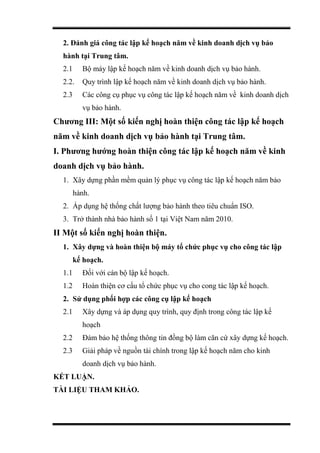 2. Đánh giá công tác lập kế hoạch năm về kinh doanh dịch vụ bảo
hành tại Trung tâm.
2.1 Bộ máy lập kế hoạch năm về kinh doanh dịch vụ bảo hành.
2.2. Quy trình lập kế hoạch năm về kinh doanh dịch vụ bảo hành.
2.3 Các công cụ phục vụ công tác lập kế hoạch năm về kinh doanh dịch
vụ bảo hành.
Chương III: Một số kiến nghị hoàn thiện công tác lập kế hoạch
năm về kinh doanh dịch vụ bảo hành tại Trung tâm.
I. Phương hướng hoàn thiện công tác lập kế hoạch năm về kinh
doanh dịch vụ bảo hành.
1. Xây dựng phần mềm quản lý phục vụ công tác lập kế hoạch năm bảo
hành.
2. Áp dụng hệ thống chất lượng bảo hành theo tiêu chuẩn ISO.
3. Trở thành nhà bảo hành số 1 tại Việt Nam năm 2010.
II Một số kiến nghị hoàn thiện.
1. Xây dựng và hoàn thiện bộ máy tổ chức phục vụ cho công tác lập
kế hoạch.
1.1 Đối với cán bộ lập kế hoạch.
1.2 Hoàn thiện cơ cấu tổ chức phục vụ cho cong tác lập kế hoạch.
2. Sử dụng phối hợp các công cụ lập kế hoạch
2.1 Xây dựng và áp dụng quy trình, quy định trong công tác lập kế
hoạch
2.2 Đảm bảo hệ thống thông tin đồng bộ làm căn cứ xây dựng kế hoạch.
2.3 Giải pháp về nguồn tài chính trong lập kế hoạch năm cho kinh
doanh dịch vụ bảo hành.
KẾT LUẬN.
TÀI LIỆU THAM KHẢO.
 