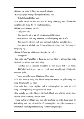 - Lỗi của sản phẩm là lỗi do nhà sản xuất gây nên.
- Không vi phạm những điều kiện từ chối bảo hành.
* Điều kiện từ chối bảo hành
- Sản phẩm đã hết hạn bảo hành (sau 12 tháng kể từ ngày mua đối với thân
sản phẩm và 6 tháng đối với phụ kiện đi kèm).
- Lỗi do người sử dụng gây nên :
+ Trầy xước sơn.
+ Sản phẩm bị rơi, bị nứt vỡ, có vết xước, bị biến dạng.
+ Sản phẩm có chất lỏng trên main, có biểu hiện oxy hóa, bị mốc.
+ Sản phẩm bị mất tem, rách tem, không có phiếu bảo hành kèm theo.
+ Sản phẩm bị mất linh kiện, ốc bảo vệ hoặc đã bị thay linh kiện không do
hãng cung cấp…
- Lỗi do thiên tai, do môi trường, do chập, cháy nổ…
* Tem phiếu
- Sản phẩm của Viettel bán ra được dán tem bảo hành và có kèm theo phiếu
bảo hành của Viettel hoặc chính hãng.
+ Tem bảo hành là tem niêm phong trên các chốt mở, ốc định vị sản phẩm.
+ Phiếu bảo hành là giấy cam kết về chất lượng sản phẩm và thời gian bảo
hành sản phẩm.
*Mượn sản phẩm trong thời gian chờ bảo hành
- Khi bảo hành tại trung tâm, khách hàng được mượn sản phẩm dùng tạm
trong thời gian chờ bảo hành.
- Sản phẩm được mượn có giá trị kinh tế nhỏ hơn giá trị sản phẩm lỗi và có
trong kho sản phẩm dự phòng cho khách mượn.
- Khi nhận lại sản phẩm đã được bảo hành, khách hàng phải trả lại sản phẩm
đã được mượn cho trung tâm bảo hành.
- Trong trường hợp khách hàng làm mất, làm hỏng sản phẩm được mượn thì
khách hàng phải chịu trách nhiệm bồi thường giá trị sản phẩm mượn trên cơ
sở biên bản cam kết giữa khách hàng và nhân viên giao dịch.
 