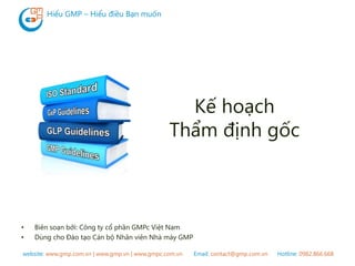 website: www.gmp.com.vn | www.gmp.vn | www.gmpc.com.vn Email: contact@gmp.com.vn Hotline: 0982.866.668
Hiểu GMP – Hiểu điều Bạn muốn
Kế hoạch
Thẩm định gốc
• Biên soạn bởi: Công ty cổ phần GMPc Việt Nam
• Dùng cho Đào tạo Cán bộ Nhân viên Nhà máy GMP
 