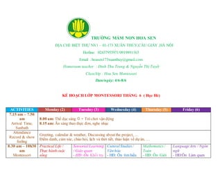 TRƯỜNG MẦM NON HOA SEN
ĐỊA CHỈ: BIỆT THỰ NV1 – 01-173 XUÂN THỦY,CẦU GIẤY ,HÀ NÔI
Hotline: 02437955971/0919891165
Email : hoasen173xuanthuy@gmail.com
Homeroom teacher : Đinh Thu Trang & Nguyễn Thị Tuyết
Class/lớp : Hoa Sen Montessori
Date/ngày: 4/6-8/6
KẾ HOẠCH LỚP MONTESSORI THÁNG 6 ( Học Hè)
ACTIVITIES Monday (2) Tuesday (3) Wednesday (4) Thursday (5) Friday (6)
7.15 am – 7.50
am
Arrival Time,
Sunbath
8.00 am: Thể dục sáng  + Trò chơi vận động
8.15 am: Ăn sáng theo thực đơn, nghe nhạc
Attendance
Record & show
feeling
Greeting, calendar & weather, Discussing about the project, …
Điểm danh, cảm xúc, chào hỏi, lịch và thời tiết, thảo luận về dự án, …
8.30 am – 10h30
am
Montessori
Practical Life /
Thực hành cuộc
sống
Sensorial Learning
/ Giác quan
- HĐ: Ôn Khối trụ
CuturalStudies/
Văn hóa
- HĐ: Ôn tìm hiểu
Mathematics/
Toán
- HĐ: Ôn Giới
LanguageArts / Ngôn
ngữ
- HĐ:Ôn Làm quen
 