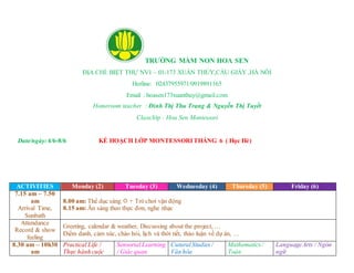 TRƯỜNG MẦM NON HOA SEN
ĐỊA CHỈ: BIỆT THỰ NV1 – 01-173 XUÂN THỦY,CẦU GIẤY ,HÀ NÔI
Hotline: 02437955971/0919891165
Email : hoasen173xuanthuy@gmail.com
Homeroom teacher : Đinh Thị Thu Trang & Nguyễn Thị Tuyết
Class/lớp : Hoa Sen Montessori
Date/ngày: 4/6-8/6 KẾ HOẠCH LỚP MONTESSORITHÁNG 6 ( Học Hè)
ACTIVITIES Monday (2) Tuesday (3) Wednesday (4) Thursday (5) Friday (6)
7.15 am – 7.50
am
Arrival Time,
Sunbath
8.00 am: Thể dục sáng  + Trò chơi vận động
8.15 am: Ăn sáng theo thực đơn, nghe nhạc
Attendance
Record & show
feeling
Greeting, calendar & weather, Discussing about the project, …
Điểm danh, cảm xúc, chào hỏi, lịch và thời tiết, thảo luận về dự án, …
8.30 am – 10h30
am
Practical Life /
Thực hành cuộc
Sensorial Learning
/ Giác quan
CuturalStudies/
Văn hóa
Mathematics/
Toán
LanguageArts / Ngôn
ngữ
 