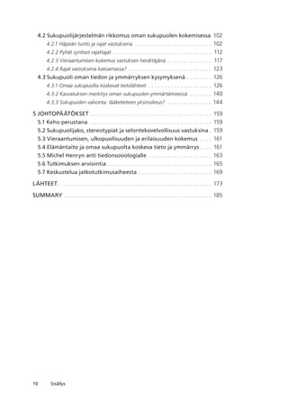 10 Sisällys
4.2 Sukupuolijärjestelmän rikkomus oman sukupuolen kokemisessa	 102
4.2.1 Häpeän tunto ja rajat vastuksena . .  .  .  .  .  .  .  .  .  .  .  .  .  .  .  .  .  .  .  .  .  .  .  . 102
4.2.2 Pyhät syntiset rajattajat. .  .  .  .  .  .  .  .  .  .  .  .  .  .  .  .  .  .  .  .  .  .  .  .  .  .  .  .  .  .  . 112
4.2.3 Vieraantumisen kokemus vastuksen herättäjänä. .  .  .  .  .  .  .  .  .  .  .  .  .  . 117
4.2.4 Rajat vastuksena katoamassa? . .  .  .  .  .  .  .  .  .  .  .  .  .  .  .  .  .  .  .  .  .  .  .  .  .  . 123
4.3 Sukupuoli oman tiedon ja ymmärryksen kysymyksenä. .  .  .  .  .  .  .  . 126
4.3.1 Omaa sukupuolta koskevat tietolähteet. .  .  .  .  .  .  .  .  .  .  .  .  .  .  .  .  .  .  .  . 126
4.3.2 Kasvatuksen merkitys oman sukupuolen ymmärtämisessä . .  .  .  .  .  .  . 140
4.3.3 Sukupuolen valvonta: lääketieteen yksinoikeus? . .  .  .  .  .  .  .  .  .  .  .  .  .  . 144
5 JOHTOPÄÄTÖKSET. .  .  .  .  .  .  .  .  .  .  .  .  .  .  .  .  .  .  .  .  .  .  .  .  .  .  .  .  .  .  .  .  .  .  .  .  .  . 159
5.1 Keho perustana . .  .  .  .  .  .  .  .  .  .  .  .  .  .  .  .  .  .  .  .  .  .  .  .  .  .  .  .  .  .  .  .  .  .  .  .  .  . 159
5.2 Sukupuolijako, stereotypiat ja selonteko­velvollisuus vastuksina. . 159
5.3 Vieraantumisen, ulkopuolisuuden ja erilaisuuden kokemus. .  .  .  . 161
5.4 Elämäntaito ja omaa sukupuolta koskeva tieto ja ymmärrys. .  .  .  . 161
5.5 Michel Henryn anti tiedonsosiologialle. .  .  .  .  .  .  .  .  .  .  .  .  .  .  .  .  .  .  .  . 163
5.6 Tutkimuksen arviointia. .  .  .  .  .  .  .  .  .  .  .  .  .  .  .  .  .  .  .  .  .  .  .  .  .  .  .  .  .  .  .  .  . 165
5.7 Keskustelua jatkotutkimusaiheesta. .  .  .  .  .  .  .  .  .  .  .  .  .  .  .  .  .  .  .  .  .  .  . 169
LÄHTEET. .  .  .  .  .  .  .  .  .  .  .  .  .  .  .  .  .  .  .  .  .  .  .  .  .  .  .  .  .  .  .  .  .  .  .  .  .  .  .  .  .  .  .  .  .  .  .  . 173
Summary . .  .  .  .  .  .  .  .  .  .  .  .  .  .  .  .  .  .  .  .  .  .  .  .  .  .  .  .  .  .  .  .  .  .  .  .  .  .  .  .  .  .  .  .  .  . 185
 