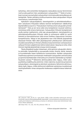 1014 Oman sukupuolen kokeminen
tarkoittaa, että esimerkiksi biologisesta naiseudesta seuraa feminiininen
rooli ja seksuaalinen halu vastakkaiseen sukupuoleen.287
Tästä ei kuiten-
kaan suoraan seuraa kaiken sukupuolisen moninaisuuden poissulkevaa val-
lankäyttöä. Tämän selittää jo kulttuurissamme oleva sukupuoleen liittyvä
moninaisuus, transihmisten kirjo.
Ajatukseni sukupuolijakoon, stereotypioihin ja selontekovelvollisuu-
teen vastuksena liittyvästä vallasta lavenee kompetenssin näkökulmaa
käyttämällä luvussa 4.3.2 “Kasvatuksen merkitys oman sukupuolen ymmär-
tämisessä?” Tieto ja sen tarve sekä oma kompetenssi nousivat tutkimus-
aineistossa esille omana teemanaan. Sukupuoleen liittyvän kompetenssin
avulla osoitan myöhemmin, että raja sukupuolijakoon, stereotypioihin ja
selontekovelvollisuuteen liittyvän vallan ja voimavaran välillä on varsin
hämärä ja tilannekohtainen sekä ennen kaikkea riippuvainen ihmisten
kompetenssista. Tekoja ei tee järjestelmä vaan niitä tekevät järjestelmää
edustavat ihmiset. Näin ollen järjestäytyneen yhteiskunnan vakiintuneet
muodot ovat yhtä hyvin ihmisen yhteiskunnassa toimimisen voimavara kuin
valtaa yli ihmisen subjektiivisen kehon kokemuksen. Kysymys on siitä, miten
ihminen käyttää järjestelmää omassa toiminnassaan.
Tässä yhteydessä tyydyn toteamaan, että opimme sukupuolen olemis-
ta aistimalla: katselemalla ja seuraamalla toisten ilmeitä, eleitä, katseita
ja kuuntelemalla itseen kohdistuvia huomautuksia. Kahden sukupuolen
maailmassa opimme tunnistamaan molempien sukupuolien ominaisuuksia
ja opimme käsittelemään niitä kulttuurin antamien käsitteiden ja mahdol-
lisuuksien varassa.288
Kehomme aktiivisuudesta siten riippuu, miten suku-
puolitettua todellisuutta aistimme: miten näemme, kuulemme ja koemme
sukupuolijaon, stereotypiat ja selonteot vastuksena. Kehomme aktiivisuu-
desta myös riippuu, mitkä aistitunnot edellisissä vastuksissa muodostuvat
merkitykselliseksi omaa sukupuolta koskevassa subjektiivisessa kokemuk-
sessa.
287	 Lehtonen 1997, 28–29. Ks. myös Butler (1990). Butler kehittelee teoksessaan tekstissä
esittämääni ajatusta heteroseksuaaliseksi matriisiksi. Suomenkielisessä sukupuolisuutta ja sek-
suaalisuutta koskevissa tutkimuksissa ja kirjoissa on yleistynyt samaa asiaa tarkoittamaan myös
ilmaisu hetero-olettamus.
288	 Mead 1957, 115, 126, 143–145; Lehtonen 1997, 19.
 