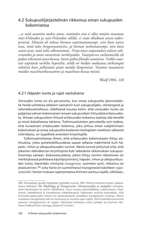 102 4 Oman sukupuolen kokeminen
4.2 Sukupuolijärjestelmän rikkomus oman sukupuolen
kokemisessa
...se mitä sanottiin tuokio sitten, nimittäin että ei ollut mitään muutosta
mies-Orlandon ja nais-Orlandon välillä, ei enää ollutkaan aivan toden-
peräistä. Hänestä oli tulossa hieman vaatimattomampi, niin kuin naiset
ovat, mitä tulee hengentuotteisiin, ja hieman turhamaisempi, niin kuin
naiset ovat, mitä tulee ulkomuotoon. Tietyt toiset taipumukset tulivat vah-
vemmiksi ja toiset menettivät merkitystään. Vaateparren vaihtamisella oli
paljon tekemistä asian kanssa, kuten jotkut filosofit sanoisivat. Vaikka vaat-
teet näyttävät turhilta hepeniltä, niillä on heidän mukaansa tärkeämpiä
tehtäviä kuin pelkästään pitää meidät lämpiminä. Vaatteet muuttavat
meidän maailmankuvaamme ja maailman kuvaa meistä.
Woolf 1984, 138
4.2.1 Häpeän tunto ja rajat vastuksena
Vierauden tunto on siis perustunto, kun omaa sukupuolta jäsennetään.
Se herää suhteessa sellaisiin vastuksiin kuin sukupuolijako, stereotypiat ja
selontekovelvollisuus. Edellisessä luvussa esitin, että vierauden tunto voi
paljastaa vahvan kokemuksen omaan sukupuoleen liittyvästä erilaisuudes-
ta. Omaan sukupuoleen liittyvä erilaisuuden kokemus saattaa olla kenellä
ja missä ikävaiheessa tahansa. Tutkimusaineiston perusteella voin todeta,
että kuvaamani erilaisuuden kokemus, joka johtuu oman subjektiivisen
kokemuksen ja omaa sukupuolta koskevien biologisten merkkien välisestä
ristiriidasta, on tyypillistä aineistoni kirjoittajille.
Tutkimusaineistossa ilmeni, että erilaisuuden kokemukseen liittyy ais-
timuksia, jotka puhetodellisuudessa saavat sellaisia määritteitä kuin hä-
peän, inhon ja ulkopuolisuuden tunnot. Nämä tunnot johtuivat siitä, että
jokainen elämäkerran kirjoittajista koki tekevänsä rikkomuksen sukupuo-
linormeja vastaan. Kokonaisuudesta, johon liittyy normin rikkominen (ei
merkityksessä poikkeava käyttäytyminen), häpeän, inhon ja ulkopuolisuu-
den tunto, käytetään nimitystä transgressio, suomeksi synti, rikkomus tai
yliastuminen.289
Juha Varto on suomentanut transgression käsitteen rajat-
tamiseksi. Varton mukaan rajattamisessa ihminen asettuu rajalle, välitilaan,
289	 Antropologi Jamake Highwater käsittelee vuonna 1997 Oxford University Pressin julkaise-
massa teoksessa The Mythology of Transgression. Homosexuality as metaphor transgres-
siota rikkomuksen tai synnin metaforana, muun muassa uskonnollisessa, kulttuurisessa, myyt-
tisessä, tieteellisessä ja sosiaalisessa viitekehyksessä.  Highwater osoittaa teoksellaan, että
homoseksuaalisuuden historia on samanaikaisesti sosiaalisen transgression historiaa. Hänen
mukaansa transgression kieli on muuttunut ja muuttuu ajan myötä. Siitä huolimatta puhumme
samasta transgressiosta oli rajojen rikkomisen kohteena sitten jumalan tai luonnon laki. .
(http://hallnonfiction.com/gay_lesbian/212.shtml.)
 