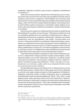 1034 Oman sukupuolen kokeminen
saadakseen näkyväksi maailman, joka muuten ei paljastuisi mahdollisena
ja luvallisena.290
Tässä tutkimuksessa käytän rajattamista merkityksessä, jossa on kysy-
mys toiminnasta, jossa ihminen tunnistaa sukupuolijakoon liittyvän rajan ja
maailman, joka muuten ei paljastuisi. Tämän jälkeen hän tunnustaa rajan
olemassaolon. Omaa sukupuolta koskevasta subjektiivisesta kokemuksesta
riippuu, miten ihminen toimii rajojen löytämisen jälkeen. Hän saattaa omal-
la toiminnallaan pyrkiä muuttamaan ja siirtämään rajojen paikkaa sinne,
mikä ei ole tavanomaisesti luvallista ja mahdollista, tai pyrkiä säilyttämään
ne ennallaan.
Samansuuntainen ajatus kuin Highwaterilla ja Vartolla on löydettävissä
filosofi Michel Foucaultilta. Foucault toteaa: ”Elämässä sen tietäminen, että
on mahdollista ajatella toisin kuin ajattelee ja nähdä toisin kuin näkee, on
välttämätöntä katsomisen ja ajattelun jatkamiseksi. Tärkeää ei ole tiedon
hankkiminen vaan sen eksyttäminen, joka tietää.” Foucault jatkaa: kun
ihminen ”ryhtyy ponnisteluihin muuttaakseen näkemisensä tapaa, muoka-
takseen jo tuntemaansa horisonttia ja astuakseen hieman syrjäpolulle, on
lopputulos kaikkea muuta kuin selvä”. Enintään pystymme, kuten Foucault
toteaa, ajattelemaan eri tavoin sitä, mitä olemme ajatelleet, havainnoimaan
ja toimimaan hieman eri näkökulmasta sekä mahdollisesti havainnoimaan
ja tekemään asioita myös jonkin verran kirkkaammassa valossa.291
Tässä tutkimuksessa käytän transgression sijaan Varton käsitettä rajat-
taminen. Rajattaminen kokoaa tulkintani mukaan yhteen häpeän, inhon,
ulkopuolisuuden tunnon sekä rikkomuksen tekemisen. Se kokoaa yhteen
myös rajan tunnistamisen, tunnustamisen, välitilassa olemisen, rajojen ko-
ettelun, siirtämisen ja jopa rajan ylittämisen. Väitän, että rajat ovat vastus.
Rajattaminen on toimintaa, jonka avulla omaa sukupuolta koskevaa tietoa
ja ymmärrystä jäsennetään välitilassa.
Jamake Highwater toteaa, että rajattaminen on rikkomusta luonnon tai
jumalan lakia vastaan. Samalla siihen sisältyy ajatus sekä inhosta, häpeästä
ja synnistä että rajojen paljastamisesta ja tietyntyyppisestä herkkyydestä.
Highwater tarkoittaa sanalla sensibility herkkyyttä, joka on jonkinlaista
henkilökohtaista toisten maailman läpäisemää ”ääntä”. Tämä ”ääni” yrittää
läpäistä seinät, jotka rajoittavat sekä ihmisiä että yhteiskuntia. Tämänta-
painen herkkyys on Highwaterin mukaan tunnistettavissa marginaalissa tai
eristyneissä ryhmissä ja yksilöissä.292
Näin ollen elämäkertojen kirjoittajien
omaan sukupuoleen liittyvät tunnot, kokemukset ja käsitykset ovat High-
waterin kuvaamaa rajattamista.
290	 Varto 2000, 3.
291	 Foucault 1998, 121, 123.
292	 Highwater 1997, 154–155. Susan Sontag on esittänyt ajatuksen tällaisesta herkkyydestä
vuonna 1964 artikkelissaan Notes in Camp. A Susan Sontag Reader, New York: Vintage. (105–
119)
 