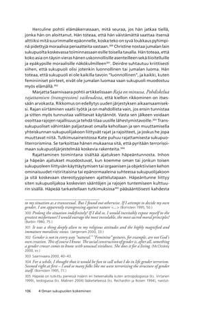 106 4 Oman sukupuolen kokeminen
Herculine pohtii elämäkerrassaan, mitä seuraa, jos hän jatkaa tiellä,
jonka hän on aloittanut. Hän toteaa, että hän väistämättä saattaa itsensä
alttiiksi mitä suurimmalle epäonnelle, koska teko on syvä loukkaus pyhimpi-
nä pidettyjä moraalisia periaatteita vastaan.300
Christine nostaa jumalan lain
sukupuolta koskevassa toiminnassaan esille toisella tavalla. Hän toteaa, että
koko asia on täysin vieras hänen uskonnollisille asenteilleen sekä liioitelluille
ja epäkypsille moraalisille näkökulmilleen301
. Deirdre suhtautuu kriittisesti
siihen, että sukupuoli olisi jotenkin luonnollinen tai jumalan luoma. Hän
toteaa, että sukupuoli ei ole kaikilla tavoin ”luonnollinen”, ja kaikki, kuten
feminiiniset piirteet, eivät ole jumalan luomaa vaan sukupuoli muodostuu
myös elämällä.302
Marjatta Saarnivaara pohtii artikkelissaan Raja on minussa. Pohdiskelua
rajattamisen (transgression) vaikeudesta, että kiellon rikkominen on itses-
sään arvokasta. Rikkomus on edellytys uuden järjestyksen aikaansaamisek-
si. Rajan siirtäminen vaatii työtä ja on mahdollista vain, jos ensin tunnistaa
ja sitten myös tunnustaa vallitsevat käytännöt. Vasta sen jälkeen voidaan
osoittaa rajojen rajallisuus ja tehdä tilaa uusille lähestymistavoille.303
Trans-
sukupuoliset vähintään paljastavat omalla kehollaan ja sen muuttamisella
yhteiskunnan sukupuolijakoon liittyvät rajat ja rajoitteet, ja joskus he jopa
muuttavat niitä. Tutkimusaineistossa Kate puhuu rajattamisesta sukupuo-
literrorismina. Se tarkoittaa hänen mukaansa sitä, että pyritään terrorisoi-
maan sukupuolijärjestelmää koskevia rakenteita.304
Rajattaminen toimintana sisältää ajatuksen häpeäntunnosta. Inhon
ja häpeän ajatukset muodostuvat, kun koemme oman tai jonkun toisen
sukupuoleen liittyvän käyttäytymisen tai orgaanisen ja objektiivisen kehon
ominaisuudet ristiriitaisina tai epänormaaleina suhteessa sukupuolijakoon
ja sitä koskevaan stereotyyppiseen ajattelutapaan. Häpeäntunne liittyy
siten sukupuolijakoa koskevien sääntöjen ja rajojen tuntemiseen kulttuu-
rin sisällä. Häpeää tarkastellaan tutkimuksissa305
pääsääntöisesti kahdesta
to my situation as a transsexual. But I found out otherwise. If I attempt to decide my own
gender, I am apparently transgressing against nature ... (Bornstein 1995, 50.)
300	Prolong the situation indefinitely? If I did so, I would inevitably expose myself to the
greatest misfortunes! I would outrage the most inviolable, the most sacred moral principles!
(Barbin 1980, 75.)
301	 It was a thing deeply alien to my religious attitudes and the highly magnified and
immature moralistic views. (Jørgensen 2000, 33.)
302	 Gender is not in every way ”natural.” ”Feminine” gestures, for example, are not God’s
own creation. This of course I know. The social construction of gender is, after all, something
a gender crosser comes to know with unusual vividness. She does it for a living. (McCloskey
2000, xv.)
303	 Saarnivaara 2000, 40–43.
304	For a while, I thought that it would be fun to call what I do in life gender terrorism.
Seemed right at first – I and so many folks like me were terrorizing the structure of gender
itself. (Bornstein 1995, 71.)
305	 Häpeää on tutkittu pienessä määrin eri tieteenaloilla kuten antropologiassa (ks. Virtanen
1999), teologiassa (ks. Malinen 2004) lääketieteessä (ks. Rechardtin ja Ikosen 1994), naistut-
 