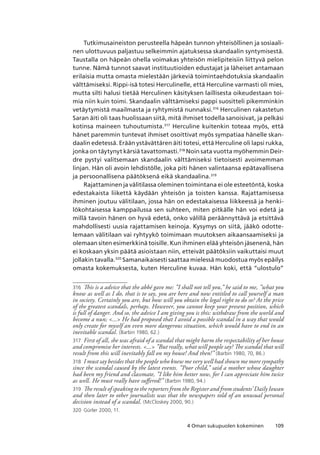 1094 Oman sukupuolen kokeminen
Tutkimusaineiston perusteella häpeän tunnon yhteisöllinen ja sosiaali-
nen ulottuvuus paljastuu selkeimmin ajatuksessa skandaalin syntymisestä.
Taustalla on häpeän ohella voimakas yhteisön mielipiteisiin liittyvä pelon
tunne. Nämä tunnot saavat instituutioiden edustajat ja läheiset antamaan
erilaisia mutta omasta mielestään järkeviä toimintaehdotuksia skandaalin
välttämiseksi. Rippi-isä totesi Herculinelle, että Herculine varmasti oli mies,
mutta silti halusi tietää Herculinen käsityksen laillisesta oikeudestaan toi-
mia niin kuin toimi. Skandaalin välttämiseksi pappi suositteli pikemminkin
vetäytymistä maailmasta ja ryhtymistä nunnaksi.316
Herculinen rakastetun
Saran äiti oli taas huolissaan siitä, mitä ihmiset todella sanoisivat, ja pelkäsi
kotinsa maineen tuhoutumista.317
Herculine kuitenkin toteaa myös, että
hänet paremmin tuntevat ihmiset osoittivat myös sympatiaa hänelle skan-
daalin edetessä. Erään ystävättären äiti totesi, että Herculine oli lapsi rukka,
jonka on täytynyt kärsiä tavattomasti.318
Noin sata vuotta myöhemmin Deir-
dre pystyi valitsemaan skandaalin välttämiseksi tietoisesti avoimemman
linjan. Hän oli avoin lehdistölle, joka piti hänen valintaansa epätavallisena
ja persoonallisena päätöksenä eikä skandaalina.319
Rajattaminen ja välitilassa oleminen toimintana ei ole esteetöntä, koska
edestakaista liikettä käydään yhteisön ja toisten kanssa. Rajattamisessa
ihminen joutuu välitilaan, jossa hän on edestakaisessa liikkeessä ja henki-
lökohtaisessa kamppailussa sen suhteen, miten pitkälle hän voi edetä ja
millä tavoin hänen on hyvä edetä, onko välillä peräännyttävä ja etsittävä
mahdollisesti uusia rajattamisen keinoja. Kysymys on siitä, jääkö odotte-
lemaan välitilaan vai ryhtyykö toimimaan muutoksen aikaansaamiseksi ja
olemaan siten esimerkkinä toisille. Kun ihminen elää yhteisön jäsenenä, hän
ei koskaan yksin päätä asioistaan niin, etteivät päätöksiin vaikuttaisi muut
jollakin tavalla.320
Samanaikaisesti saattaa mielessä muodostua myös epäilys
omasta kokemuksesta, kuten Herculine kuvaa. Hän koki, että “ulostulo”
316	 This is a advice that the abbé gave me: ”I shall not tell you,” he said to me, ”what you
know as well as I do, that is to say, you are here and now entitled to call yourself a man
in society. Certainly you are, but how will you obtain the legal right to do so? At the price
of the greatest scandals, perhaps. However, you cannot keep your present position, which
is full of danger. And so, the advice I am giving you is this: withdraw from the world and
become a nun; ... He had proposed that I avoid a possible scandal in a way that would
only create for myself an even more dangerous situation, which would have to end in an
inevitable scandal. (Barbin 1980, 62.)
317	 First of all, she was afraid of a scandal that might harm the respectability of her house
and compromise her interests. ... ”But really, what will people say? The scandal that will
result from this will inevitably fall on my house! And then!” (Barbin 1980, 70, 86.)
318	 I must say besides that the people who knew me very well had shown me more sympathy
since the scandal caused by the latest events. ”Poor child,” said a mother whose daughter
had been my friend and classmate, ”I like him better now, for I can appreciate him twice
as well. He must really have suffered!” (Barbin 1980, 94.)
319	 The result of speaking to the reporters from the Register and from students’ Daily Iowan
and then later to other journalists was that the newspapers told of an unusual personal
decision instead of a scandal. (McCloskey 2000, 90.)
320	 Gürler 2000, 11.
 