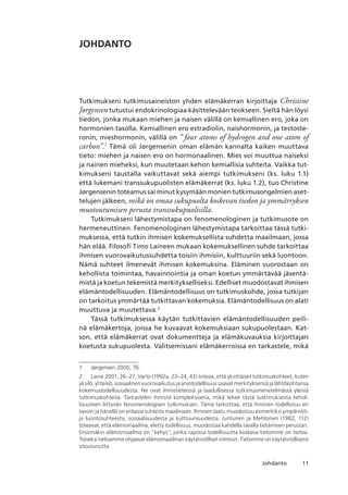 11Johdanto
JOHDANTO
Tutkimukseni tutkimusaineiston yhden elämäkerran kirjoittaja Christine
Jørgensen tutustui endokrinologiaa käsittelevään teokseen. Sieltä hän löysi
tiedon, jonka mukaan miehen ja naisen välillä on kemiallinen ero, joka on
hormonien tasolla. Kemiallinen ero estradiolin, naishormonin, ja testoste-
ronin, mieshormonin, välillä on “ four atoms of hydrogen and one atom of
carbon”.
Tämä oli Jørgensenin oman elämän kannalta kaiken muuttava
tieto: miehen ja naisen ero on hormonaalinen. Mies voi muuttua nai­seksi
ja nainen mieheksi, kun muutetaan kehon kemiallisia suhteita. Vaikka tut-
kimukseni taustalla vaikuttavat sekä aiempi tutkimukseni (ks. luku 1.1)
että lukemani transsukupuolisten elämäkerrat (ks. luku 1.2), tuo Christine
Jørgensenin toteamus sai minut kysymään monien tutkimusongelmien aset-
telujen jälkeen, mikä on omaa sukupuolta koskevan tiedon ja ymmärryksen
muotoutumisen perusta transsukupuolisilla.
Tutkimukseni lähestymistapa on fenomenologinen ja tutkimusote on
hermeneuttinen. Fenomenologinen lähestymistapa tarkoittaa tässä tutki-
muksessa, että tutkin ihmisen kokemuksellista suhdetta maailmaan, jossa
hän elää. Filosofi Timo Laineen mukaan kokemuksellinen suhde tarkoittaa
ihmisen vuorovaikutussuhdetta toisiin ihmisiin, kulttuuriin sekä luontoon.
Nämä suhteet ilmenevät ihmisen kokemuksina. Eläminen vuorostaan on
kehollista toimintaa, havainnointia ja oman koetun ymmärtävää jäsentä-
mistä ja koetun tekemistä merkitykselliseksi. Edelliset muodostavat ihmisen
elämäntodellisuuden. Elämäntodellisuus on tutkimuskohde, jossa tutkijan
on tarkoitus ymmärtää tutkittavan kokemuksia. Elämäntodellisuus on alati
muuttuva ja muutettava.
Tässä tutkimuksessa käytän tutkittavien elämäntodellisuuden peili-
nä elämäkertoja, joissa he kuvaavat kokemuksiaan sukupuolestaan. Kat-
son, että elämäkerrat ovat dokumentteja ja elämäkuvauksia kirjoittajan
koetusta sukupuolesta. Valitsemissani elämäkerroissa en tarkastele, mikä
	 Jørgensen 2000, 76.
	 Laine 2001, 26–27; Varto (1992a, 23–24, 43) toteaa, että yksittäiset tutkimuskohteet, kuten
yksilö, yhteisö, sosiaalinen vuorovaikutus ja arvotodellisuus saavat merkityksensä ja lähtökohtansa
kokemustodellisuudesta. Ne ovat ihmistieteissä ja laadullisessa tutkimusmenetelmässä yleisiä
tutkimuskohteita. Tarkastelen ihmistä kompleksisena, mikä tekee tästä tutkimuksesta kehol-
lisuuteen liittyvän fenomenologisen tutkimuksen. Tämä tarkoittaa, että ihminen todellistuu eri
tavoin ja hänellä on erilaisia suhteita maailmaan. Ihmisen laatu muodostuu esimerkiksi ympäristö-
ja luontosuhteesta, sosiaalisuudesta ja kulttuurisuudesta. Juntunen ja Mehtonen (1982, 112)
toteavat, että elämismaailma, eletty todellisuus, muodostaa kahdella tavalla tietämisen perustan. 
Ensinnäkin elämismaailma on “kehys”, jonka rajoissa todellisuutta koskeva tietomme on tietoa. 
Toiseksi tietoamme ohjaavat elämismaailman käytännölliset intressit. Tietomme on käytännöllisesti
sitoutunutta.
 