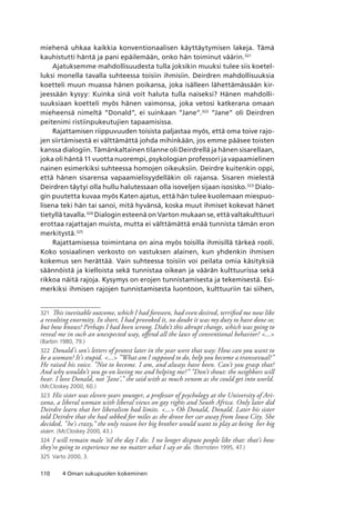 110 4 Oman sukupuolen kokeminen
miehenä uhkaa kaikkia konventionaalisen käyttäytymisen lakeja. Tämä
kauhistutti häntä ja pani epäilemään, onko hän toiminut väärin.321
Ajatuksemme mahdollisuudesta tulla joksikin muuksi tulee siis koetel-
luksi monella tavalla suhteessa toisiin ihmisiin. Deirdren mahdollisuuksia
koetteli muun muassa hänen poikansa, joka isälleen lähettämässään kir-
jeessään kysyy: Kuinka sinä voit haluta tulla naiseksi? Hänen mahdolli-
suuksiaan koetteli myös hänen vaimonsa, joka vetosi katkerana omaan
mieheensä nimeltä ”Donald”, ei suinkaan ”Jane”.322
“Jane” oli Deirdren
peitenimi ristiinpukeutujien tapaamisissa.
Rajattamisen riippuvuuden toisista paljastaa myös, että oma toive rajo-
jen siirtämisestä ei välttämättä johda mihinkään, jos emme pääsee toisten
kanssa dialogiin. Tämänkaltainen tilanne oli Deirdrellä ja hänen sisarellaan,
joka oli häntä 11 vuotta nuorempi, psykologian professori ja vapaamielinen
nainen esimerkiksi suhteessa homojen oikeuksiin. Deirdre kuitenkin oppi,
että hänen sisarensa vapaamielisyydelläkin oli rajansa. Sisaren mielestä
Deirdren täytyi olla hullu halutessaan olla isoveljen sijaan isosisko.323
Dialo-
gin puutetta kuvaa myös Katen ajatus, että hän tulee kuolemaan miespuo-
lisena teki hän tai sanoi, mitä hyvänsä, koska muut ihmiset kokevat hänet
tietyllä tavalla.324
Dialogin esteenä on Varton mukaan se, että valtakulttuuri
erottaa rajattajan muista, mutta ei välttämättä enää tunnista tämän eron
merkitystä.325
Rajattamisessa toimintana on aina myös toisilla ihmisillä tärkeä rooli.
Koko sosiaalinen verkosto on vastuksen alainen, kun yhdenkin ihmisen
kokemus sen herättää. Vain suhteessa toisiin voi peilata omia käsityksiä
säännöistä ja kielloista sekä tunnistaa oikean ja väärän kulttuurissa sekä
rikkoa näitä rajoja. Kysymys on erojen tunnistamisesta ja tekemisestä. Esi-
merkiksi ihmisen rajojen tunnistamisesta luontoon, kulttuuriin tai siihen,
321	 This inevitable outcome, which I had foreseen, had even desired, terrified me now like
a revolting enormity. In short, I had provoked it, no doubt it was my duty to have done so;
but how knows? Perhaps I had been wrong. Didn’t this abrupt change, which was going to
reveal me in such an unexpected way, offend all the laws of conventional behavior? ...
(Barbin 1980, 79.)
322	 Donald’s son’s letters of protest later in the year were that way: How can you want to
be a woman? It’s stupid. ... ”What am I supposed to do, help you become a transsexual?”
He raised his voice. ”Not to become. I am, and always have been. Can’t you grasp that?
And why wouldn’t you go on loving me and helping me?” ”Don’t shout: the neighbors will
hear. I love Donald, not ’Jane’,” she said with as much venom as she could get into world.
(McCloskey 2000, 60.)
323	 His sister was eleven years younger, a professor of psychology at the University of Ari-
zona, a liberal woman with liberal views on gay rights and South Africa. Only later did
Deirdre learn that her liberalism had limits. ... Oh Donald, Donald. Later his sister
told Deirdre that she had sobbed for miles as she drove her car away from Iowa City. She
decided, ”he’s crazy,” the only reason her big brother would want to play at being her big
sister. (McCloskey 2000, 43.)
324	 I will remain male ’til the day I die. I no longer dispute people like that: that’s how
they’re going to experience me no matter what I say or do. (Bornstein 1995, 47.)
325	 Varto 2000, 3.
 