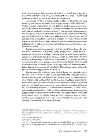 1114 Oman sukupuolen kokeminen
mitä pitää itsenään. Rajattaminen toimintana on mahdollinen, kun tun-
nistamme asioiden välisiä eroja, kehomme aistii maailmaa ja nämä asiat
maailmassa saavat kehomme tietoisuuden heräämään.
Länsimaissa on Varton mukaan luotu ajattelu- ja toimintatapa, joka
estää rajojen tulemista vastaan. Ajattelutapa estää vastuksen kokemista.
Varton mukaan rajattaminen on mahdollinen, jos tunnistamme keinote-
koisesti pakotetun eron ihmisen ja luonnon välillä sekä sen, mitä kulttuuri
vaientaa normaaliuden vaatimuksellaan.326
Highwaterin mukaan rajatta-
minen riippuu siitä, tunnistammeko kulttuurimme uskomusjärjestelmän,
ajattelemmeko niin kuin uskomme, kykenemmekö muuttamaan ajatte-
lutapojamme eli muuttamaan nimiä ja asioiden muotoja.327
Kulttuurisella
uskomusjärjestelmällä on tärkeä rooli siinä, millaisia merkityksiä annamme
subjektiivisen kehollisuutemme aistitunnoille ja miten jaamme tunnot pu-
hetodellisuudessa.
Rajattaminen toimintana antaa sysäyksen mahdollisuudesta olla jota-
kin muuta esimerkiksi rodullisesti, kulttuurisesti, seksuaalisesti tai suku-
puolisesti. Näitä asioita voidaan rajattaa missä tahansa, kuten tavoissa,
sukupuolen merkeissä, kasvojen ilmeissä, kehon kielessä, ammattikielen
tai kansan kielen käytön vaihtelulla.328
Esimerkiksi Christinelle rajattami-
nen merkitsi ehdotonta sukupuolijaon rikkomusta. Hänen alkuperäisistä
suunnitelmistaan huolimatta matka Eurooppaan ei ollut hänelle huviretki.
Paluu George Jørgenseninä oli mahdoton. Matka Eurooppaan oli hänelle
yhdensuuntainen lippu uuteen elämään.329
Rajattaminen ei toimi ilman toisia ihmisiä, koska kysymys on ihmisten
yhdessä luomaan kulttuuriseen uskomusjärjestelmään liittyvistä asioista,
kuten edellä Highwateriin viitaten toin esille. Ihmisen kohtaama rajatta-
minen tavoittelee kulttuuristen ajattelutapojen muutosta, asioita koske-
vien nimien ja muotojen muutosta. Tutkimusaineiston transsukupuolisilla
rajattamisen tavoitteena on muutos vastuksissa kuten sukupuolijaossa,
sitä koskevissa stereotypioissa ja selontekovelvollisuudessa. Samalla he ta-
voittelevat muutosta siihen, millä tavalla ja millaisia merkityksiä annamme
subjektiivisen kehollisuutemme aistitunnoille. Siten tavoitteena on muutos
myös siihen, miten ja millaisista aistitunnoista puhumme toisten kanssa.
Tämä muutos ei tapahdu yksin vaan toisten ihmisten avustuksella. Näin
ollen rajattaminen on sosiaalista toimintaa.
326	 Varto 2000, 4–5; Highwater 1997, 19. Varto kutsuu nykypäivänä hallitsevaa ajattelu- ja
toimintatapaa teknologiseksi ajattelutavaksi. Tähän kuuluu muun muassa ajatus normista ja
normaalista.
327	 Highwater 1997, 46, 147.
328	 Highwater 1997, 112.
329	 ... I was merely planning a tourist jaunt, but the Old World was to be the point of
no return as George Jørgensen. ... It was one-way ticket to a new life. (Jørgensen 2000,
86.)
 