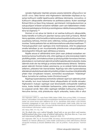 1134 Oman sukupuolen kokeminen
Jamake Highwater käyttää samasta asiasta käsitettä ulkopuolinen tai
toisille vieras. Sekä Varton että Highwaterin käsitteiden käytössä on ky-
symys kulttuurin sisällä tapahtuvasta välitilassa olemisesta, toiseudesta, ei
kulttuurin ulkopuolella olemisesta tai poikkeavuudesta. Kuten sosiologit
Richard Ekins ja Dave King toteavat, perinteisesti ristiinpukeutuminen ja
sukupuolijaon erilaiset variaatiot nähdään usein vain lääketieteen viiteke-
hyksessä patologisena ilmiönä ja sosiologisessa näkökulmassa poikkeavuu-
tena tai stigmana.334
Ihminen ei voi astua tai häntä ei voi asettaa kulttuurin ulkopuolelle,
koska hänellä on kulttuurin jäsenten kanssa sama kieli ja historia. Michel
Henry ajattelee, että ihmisellä on kehonsa kautta paikka kulttuurissa. Tuos-
sa paikassa, kehossa, ihminen aistii, tallentaa, toistaa, palauttaa mieleen ja
muistaa. Tuosta paikasta hän voi aktiivisena kehona vaikuttaa maailmaan.335
Transsukupuoliset ovat rajattajia siinä merkityksessä, että he paljastavat
omalla kehollaan ja sen muuttamisella yhteiskunnan sukupuolijakoon ja
stereotypioihin liittyvät rajat välitilassa ja toisena.
Rajalle astuva ei välttämättä toimi yksin vaan yhdessä sosiaalisen ver-
kostonsa kanssa huolimatta siitä, että rajattaja on yhä enenevässä määrin
yksilöllisyyttään, omintakeisuuttaan ja yksityisyyttään korostava ihminen,
joka kokee ei-normatiiviset säännöt ja kiellot epäoikeudenmukaisiksi, koska
säännöt eivät ole itse tehtyjä ja omasta kokemuksesta lähteviä. Tämänta-
paiset säännöt ihminen kokee vaientavina, ja ne estävät häntä olemasta
sellainen, jollaiseksi hän itsensä kokee. Rajattaja näin ollen kyseenalaistaa
elämäänsä tukahduttavat säännöt ja kiellot yrittäen muuttaa niitä jättämällä
yhden tilan siirtyäkseen toiseen, esimerkiksi seuratakseen ”määrättyä”
halua, tunnetta tai unelmaa, kuten Christine kuvaa336
.
Rajattaja kyseenalaistaa esimerkiksi sellaiset rajat kuin säännöt ja kiel-
lot samalla, kun muut katsovat hänet ulkopuoliseksi eli toisille vieraaksi.
Highwaterin mukaan rajattajat ovat länsimaiselle sivilisaatiolle todellisia
toisia, koska heidät mielletään barbaareina, jotka kaatavat sivilisaatio-
ta suojaavat seinät. Näin ollen rajattajat nähdään kulttuurissa uhkana.337
Herculine kertoo, että yhteiskunta näytti ankaralta, koska sillä ei ollut
334	 Highwater (1997); ks. myös Poole (1996); Balzer (1996). Ekins ja King (1996, 2–3) toteavat,
että kun tarkastellaan ristiinpukeutujia antropologisen kenttätutkimuksen keinoin, jossa asiano-
maiset itse voivat kertoa asian sellaisena kuin se on, tavoitetaan ehkä jotakin uutta ilmiöstä. 
Esimerkiksi transgressio on sana, joka on siirtynyt tutkimukseen niiden avulla, jotka itse ovat
kokeneet välitilassa elämisen. Muun muassa Kate Bornsteinilla on ollut vaikutusta ristiinpukeutu-
mista koskevan tutkimuksen uuteen suuntaan.
335	 Henry 1997, 111–112, 135.
336	 No doubt these were radical thoughts, based only on my own desire and emotion,
half-formulated ideas from scraps of medical information, but from then on, I was even
more determined to follow the dream. (Jørgensen 2000, 79.)
337	 Highwater 1997, 16, 35. Foucault (1998, 33) toteaa, että hermafrodiitteja pidettiin pitkään
rikollisina tai rikoksen jälkikasvuna, koska heidän anatomiansa ja koko olemuksensa rikkoivat
sukupuolia erottavaa ja yhtyvää säätelevää lakia. Laki oli juridinen, mutta perustui ”luonnon
lakiin”.
 