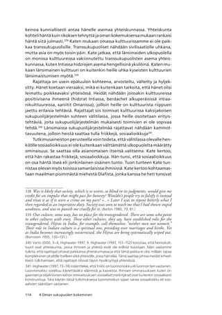 114 4 Oman sukupuolen kokeminen
keinoa kunniallisesti antaa hänelle asemaa yhteiskunnassa. Yhteiskunta
kohteli häntä kuin rikoksen tehnyttä ja oman kokemuksensa mukaan rankaisi
häntä siitä julmasti.338
Katen mukaan omassa kulttuurissamme ei ole paik-
kaa transsukupuolisille. Transsukupuoliset nähdään sivilisaatiolle uhkana,
mutta asia on myös toisin päin. Kate jatkaa, että länsimaiden ulkopuolella
on monissa kulttuureissa vakiinnutettu transsukupuolisten asema yhteis-
kunnassa, kuten Intiassa hidzrojen asema hengellisinä yksilöinä. Katen mu-
kaan länsimainen kulttuuri on kuitenkin heille uhka kyseisten kulttuurien
länsimaistumisen myötä.339
Rajattaja on usein epäluulon kohteena, arvosteltu, vältetty ja hyljek-
sitty. Hänet koetaan vieraaksi, mikä ei kuitenkaan tarkoita, että hänet olisi
leimattu poikkeavaksi yhteisössä. Heidät nähdään joissakin kulttuureissa
positiivisena ihmeenä (hidzrat Intiassa, berdachet alkuperäisissä intiaa-
nikulttuureissa, xaniitit Omanissa), jolloin heille on kulttuurista riippuen
jaettu erilaisia tehtäviä. Rajattajat siis toimivat kulttuurissa kaksijakoisen
sukupuolijärjestelmän suhteen välitilassa, jossa heille osoitetaan erityis-
tehtäviä, joita sukupuolijärjestelmän mukaisesti toimivien ei ole sopivaa
tehdä.340
Länsimaissa sukupuolijärjestelmää rajattavat nähdään kammot-
tavuutena, jolloin heistä saattaa tulla friikkejä, sosiaalioikkuja341
.
Tutkimusaineiston perusteella voin todeta, että välitilassa olevalle hen-
kilölle sosiaalioikkuus ei ole kuitenkaan välttämättä ulkopuolelta määrätty
ominaisuus. Se saattaa olla asianomaisen itsensä valitsema. Kate kertoo,
että hän rakastaa friikkejä, sosiaalioikkuja. Hän tunsi, että sosiaalioikkuus
on osa häntä itseä eli jonkinlainen sisäinen tunto. Tuon tunteen Kate tun-
nistaa olevan myös toisissa samanlaisissa ihmisissä. Kate kertoo kohtaamas-
taan maailman pisimmästä miehestä Olafista, jonka kanssa he heti tunsivat
338	 Was it likely that society, which is so severe, so blind in its judgments, would give me
credit for an impulse that might pass for honesty? Wouldn’t people try to falsify it instead
and treat it as if it were a crime on my part? ... Later I was to repent bitterly what I
then regarded as an imperative duty. Society was soon to teach me that I had shown stupid
weakness, and was to punish me cruelly for it. (Barbin 1980, 79, 81.)
339	 Our culture, some way, has no place for the transgendered. There are some who point
to other cultures with envy. These other cultures, they say, have established roles for the
transgendered. Hijras in India, for example, call themselves ”neither men nor women.”
Their role in Indian culture is a spiritual one, presiding over marriages and births. Yet
as India becomes increasingly westernized, the Hijras are being systematically wiped out.
(Bornstein 1995, 130–131.)
340	Varto 2000, 3–4; Highwater 1997, 9. Highwater (1997, 151–152) korostaa, että heimokult-
tuurit ovat yhteiskuntia, joissa ihminen ja yhteisö eivät ole erillisiä toisistaan. Näin saatamme
tulkita, että rajattajat ottavat paikkansa yhteiskunnassa ja että tämä paikka ei olisi millään tapaa
kompleksinen yksilölle itselleen eikä yhteisölle, jossa hän elää. Tämä saattaa johtaa meidät erheel-
lisesti tulkitsemaan, että rajattajat olisivat täysin hyväksyttyjä yhteisössä.
341	 Highwater (1997, 73–74) määrittelee, että friikki on luonnonoikku eli luonnon lain vastainen. 
Luonnonoikku soveltuu käytettäväksi eläimistä ja kasveista. Ihmisen ominaisuuksien kuten or-
gaanisen ja objektiivisen kehon ominaisuuksien sosiaaliset merkitykset ovat kuitenkin sosiaalisesti
konstruoituja. Siksi käytän tässä tutkimuksessa luonnonoikun sijaan sanaa sosiaalioikku eli sosi­
aalisten sääntöjen vastainen.
 