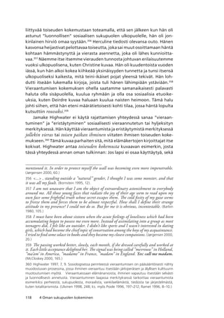 118 4 Oman sukupuolen kokeminen
liittyvää toiseuden kokemustaan toteamalla, että sen jälkeen kun hän oli
astunut ”luonnollisen” sosiaalisen sukupuolen ulkopuolelle, hän oli jon-
kinlainen hirviö omaa syytään.356
Herculine tiedosti olevansa outo. Hänen
kasvonsa heijastivat pelottavaa toiseutta, joka sai muut osoittamaan häntä
kohtaan hämmästynyttä ja vierasta asennetta, joka oli lähes kunnioitta-
vaa.357
Näemme itse itsemme vierauden tunnosta johtuvan erilaisuutemme
vuoksi ulkopuolisena, kuten Christine kuvaa. Hän oli kuudentoista vuoden
iässä, kun hän alkoi kokea kiihkeää yksinäisyyden tunnetta ja tunsi itsensä
ulkopuoliseksi kaikesta, mitä teini-ikäiset pojat yleensä tekivät. Hän loh-
dutti itseään lukemalla kirjoja, joista tuli hänen lähimpiään ystäviään.358
Vieraantumisen kokemuksen ohella saatamme samanaikaisesti palavasti
haluta olla sisäpuolella, kuulua ryhmään ja olla osa sosiaalisia etuoike-
uksia, kuten Deirdre kuvaa haluaan kuulua naisten heimoon. Tämä halu
johti siihen, että hän eteni määrätietoisesti kohti tilaa, jossa häntä lopulta
kutsuttiin rouvaksi.359
Jamake Highwater ei käytä rajattamisen yhteydessä sanaa ”vieraan-
tuminen” ja ”eristäytyminen” sosiaalisesti vieraannutetun tai hyljeksityn
merkityksessä. Hän käyttää vieraantumista ja eristäytymistä merkityksessä
jollekin vieras tai toisen paikan ihminen viitaten ihmisen toiseuden koke-
mukseen.360
Tämä kuvaa parhaiten sitä, mitä elämäkertojen kirjoittajat itse
kokivat. Highwater antaa toiseuden kokemusta kuvaavan esimerkin, josta
tässä yhteydessä annan oman tulkinnan: Jos lapsi ei osaa käyttäytyä, sekä
mentioned it. In order to protect myself the wall was becoming even more impenetrable.
(Jørgensen 2000, 60.)
356	 ... , standing outside a ”natural” gender, I thought I was some monster, and that
it was all my fault. (Bornstein 1995, 12).
357	 I am not unaware that I am the object of extraordinary astonishment to everybody
around me. All those young faces that radiate the joy of their age seem to read upon my
own face some frightful truth whose secret escapes them. The cold fixity of my gaze seems
to freeze them and forces them to be almost respectful. How shall I define their strange
attitude in my presence? I could not do so. But for me it is obvious, incontestable. (Barbin
1980, 105.)
358	 I must have been about sixteen when the acute feelings of loneliness which had been
accumulating began to possess me even more. Instead of assimilating into a group as most
teenagers did, I felt like an outsider. I didn’t like sports and I wasn’t interested in dating
girls, which had become the chief topic of conservation among the boys of my acquaintance.
I tried to find some solace in books and they became my closest companions. (Jørgensen 2000,
20.)
359	 The passing worked better, slowly, each month, if she dressed carefully and worked at
it. Each little acceptance delighted her. The signal was being called ”mevrouw” in Holland,
”ma’am’ in America, ”madame” in France, ”madam” in England. Yes: call me madam.
(McCloskey 2000, 165.)
360	 Highwater 1997, 7, 9. Sosiologisessa perinteessä vieraantumisen on pääsääntöisesti nähty
muodostuvan prosessina, jossa ihminen vieraantuu itsestään järkiperäisen ja älyllisen kulttuurin
muotoutumisen myötä.   Vieraantuessaan elämänarvoista, ihminen vapautuu itsestään selvästi
ja luonnollisesti annetusta. Vieraantuminen laajassa merkityksessä tarkoittaa vieraantumista
esimerkiksi perheestä, sukupuolesta, moraalista, vankilaelämästä, tiedosta tai järjestelmästä,
kuten totalitarismista. (Ulvinen 1998, 248; ks. myös Poole 1996, 197–212; Ramet 1996, 8–10.)
 