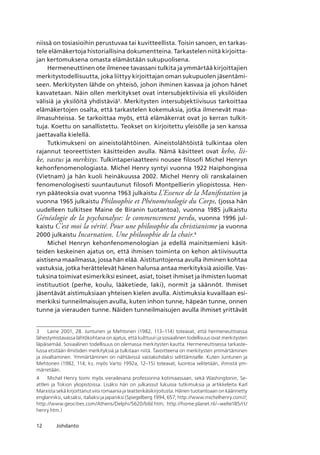 12 Johdanto
niissä on tosiasioihin perustuvaa tai kuvitteellista. Toisin sanoen, en tarkas-
tele elämäkertoja historiallisina dokumentteina. Tarkastelen niitä kirjoitta-
jan kertomuksena omasta elämästään sukupuolisena.
Hermeneuttinen ote ilmenee tavassani tulkita ja ymmärtää kirjoittajien
merkitystodellisuutta, joka liittyy kirjoittajan oman sukupuolen jäsentämi-
seen. Merkitysten lähde on yhteisö, johon ihminen kasvaa ja johon hänet
kasvatetaan. Näin ollen merkitykset ovat intersubjektiivisia eli yksilöiden
välisiä ja yksilöitä yhdistäviä
. Merkitysten intersubjektiivisuus tarkoittaa
elämäkertojen osalta, että tarkastelen kokemuksia, jotka ilmenevät maa-
ilmasuhteissa. Se tarkoittaa myös, että elämäkerrat ovat jo kerran tulkit-
tuja. Koettu on sanallistettu. Teokset on kirjoitettu yleisölle ja sen kanssa
jaettavalla kielellä.
Tutkimukseni on aineistolähtöinen. Aineistolähtöistä tulkintaa olen
rajannut teoreettisten käsitteiden avulla. Nämä käsitteet ovat keho, lii­
ke, vastus ja merkitys. Tulkintaperiaatteeni nousee filosofi Michel Henryn
kehonfenomenologiasta. Michel Henry syntyi vuonna 1922 Haiphongissa
(Vietnam) ja hän kuoli heinäkuussa 2002. Michel Henry oli ranskalainen
fenomenologisesti suuntautunut filosofi Montpellierin yliopistossa. Hen-
ryn pääteoksia ovat vuonna 1963 julkaistu L’Essence de la Manifestation ja
vuonna 1965 julkaistu Philosophie et Phénoménologie du Corps, (jossa hän
uudelleen tulkitsee Maine de Biranin tuotantoa), vuonna 1985 julkaistu
Généalogie de la psychanalyse: le commencement perdu, vuonna 1996 jul-
kaistu C’est moi la vérité. Pour une philosophie du christianisme ja vuonna
2000 julkaistu Incarnation. Une philosophie de la chair.
Michel Henryn kehonfenomenologian ja edellä mainitsemieni käsit-
teiden keskeinen ajatus on, että ihmisen toiminta on kehon aktiivisuutta
aistisena maailmassa, jossa hän elää. Aistituntojensa avulla ihminen kohtaa
vastuksia, jotka herättelevät hänen halunsa antaa merkityksiä asioille. Vas-
tuksina toimivat esimerkiksi esineet, asiat, toiset ihmiset ja ihmisten luomat
instituutiot (perhe, koulu, lääketiede, laki), normit ja säännöt. Ihmiset
jäsentävät aistimuksiaan yhteisen kielen avulla. Aistimuksia kuvaillaan esi-
merkiksi tunneilmaisujen avulla, kuten inhon tunne, häpeän tunne, onnen
tunne ja vierauden tunne. Näiden tunneilmaisujen avulla ihmiset yrittävät
	 Laine 2001, 28. Juntunen ja Mehtonen (1982, 113–114) toteavat, että hermeneuttisessa
lähestymistavassa lähtökohtana on ajatus, että kulttuuri ja sosiaalinen todellisuus ovat merkitysten
läpäisemää. Sosiaalinen todellisuus on olemassa merkitysten kautta. Hermeneuttisessa tarkaste-
lussa etsitään ilmiöiden merkityksiä ja tulkitaan niitä. Tavoitteena on merkitysten ymmärtäminen
ja oivaltaminen. Ymmärtäminen on nähtävissä vastakohdaksi selittämiselle. Kuten Juntunen ja
Mehtonen (1982, 114; ks. myös Varto 1992a, 12–15) toteavat, luontoa selitetään, ihmistä ym-
märretään.
	 Michel Henry toimi myös vierailevana professorina kotimaassaan, sekä Washingtonin, Se-
attlen ja Tokion yliopistoissa. Lisäksi hän on julkaissut lukuisia tutkimuksia ja artikkeleita Karl
Marxista sekä kirjoittanut viisi romaania ja teatterikäsikirjoitusta. Hänen tuotantoaan on käännetty
englanniksi, saksaksi, italiaksi ja japaniksi (Spiegelberg 1994, 657; http://www.michelhenry.com//;
http://www.geocities.com/Athens/Delphi/5620/bibl.htm; http://home.planet.nl/~welte185/rt/
henry.htm.)
 