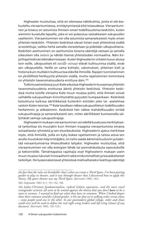 120 4 Oman sukupuolen kokeminen
Highwater muistuttaa, että on olemassa näkökulmia, joista ei ole kes-
kusteltu vieraantumisessa, eristäytymisessä eikä toiseudessa. Vieraantumi-
nen ja toiseus on astumista ihmisen oman todellisuutensa keskiöön, kuten
aiemmin kuvatulla lapsella, joka ei voi pukeutua vastakkaisen sukupuolen
vaatteisiin. Vieraantuminen voi olla astumista samanaikaisesti myös oman
yhteisön keskiöön. Yhteisön keskiössä olevat toiset ovat yhteisönsä sisällä
arvostettuja, vaikka heitä samalla vierastetaan ja pidetään ulkopuolisena.
Keskiöön asettuminen on asettumista toisena sääntöjä vastaan ja samalla
oikeuteen olla toinen ja nähdä itsensä yhteisössään normaalina. Näin kir-
joittajat kokivat elämäkerroissaan. Kuten Highwateriin viitaten luvun alussa
toin esille, ulkopuoliset eli toisille vieraat elävät kulttuurinsa sisällä, eivät
sen ulkopuolella. Heillä on sama kohtalo, uskomukset, yhteinen kieli ja
historia kuin muillakin kulttuurissa elävillä ihmisillä. Rajojen tunnistaminen
on yksilöllistä herkkyyttä yhteisön sisällä, mutta rajattaminen toimintana
on yhteisön tavanomaisuudesta erottuva ääni.365
Tutkimusaineistossa juuri Kate edustaa Highwaterin kuvaamaa yhteisön
tavanomaisuudesta erottuvaa ääntä yhteisön keskiössä. Yhteisön keski-
össä mutta toisille vieraana Kate muun muassa pohti, että ihmiset voivat
vaihdella sukupuoltaan kiinnittymättä pysyvästi kumpaankaan. Keskiöstä
katsottuna kaikissa ääriliikkeissä kuitenkin etsitään joko tai -asetelmaa
vastoin Katen teoriaa.366
Kate tavallaan näkee sukupuolitetun todellisuuden
herkemmin ja selkeämmin. Keskiöstä hän näkee mahdollisuuden siirtää
sukupuolirajoja ja samanaikaisesti sen, miten ääriliikkeet kumoamalla säi-
lyttävät samoja sukupuolirajoja.
Highwaterin mukaan vieraantuminen voi edellä kuvatussa merkitykses-
sä tarkoittaa siis muutakin kuin ihmisen traagista vieraantumista omasta
sosiaalisesta ryhmästä ja sen etuoikeuksista. Highwaterin ajatus merkitsee
myös, että ihmisillä, joilla on kyky kokea rajattaminen ja taitoa astua sen
avulla muutoksen käynnistäjäksi, on taito saada äänensä kuuluviin ja kään-
tää vieraantumisensa ilmaisulliseksi lahjaksi. Highwater muistuttaa, että
vieraantuminen voi olla energian lähde tai ponnahduslauta saavutuksille
ja keksinnöille. Tämäntapaisia rajattajia ovat Highwaterin mukaan usein
muun muassa lukuisat innovaattorit sekä eriskummalliset ja kauaskatseiset
taiteilijat. He kyseenalaistavat yhteisössä mielivaltaiseksi koettuja sääntöjä
the fact that the rules are breakable: that’s when we create a Third Space. I’ve been putting
gender to play in theater, and it was through theater that I discovered how to apply this
theory. My queer theater was my Third Space. (Bornstein 1995, 140.)
365	 Highwater 1997, 6–7, 151–152, 185.
366	 Judeo-Christian fundamentalists, radical lesbian separatists, and the more vocal
transgender activists all seem to be united against the theory that you don’t have to be a
man or woman. I wanted to find out what they have in common. When I looked deeper
than their common need for a fixed gender, it hit me that we’re talking order versus chaos
– some people need one or the other. In our postmodern global village, order and chaos
could very well be used to define the real right wing (order) and left wing (chaos) of any
discourse. (Bornstein 1995, 132–133.)
 