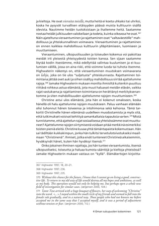 1214 Oman sukupuolen kokeminen
ja kieltoja. He ovat vieraita toisille, mutta heitä ei koeta uhkaksi tai uhriksi,
koska he pysyvät turvallisen etäisyyden päässä muista kulttuurin sisällä
olevista. Nautimme heidän tuotoksistaan ja ihailemme heitä. Saatamme
nostaa heidät julkisuuden valokeilaan ja todeta, kuinka oikeassa he ovat.367
Näin ajateltuna vieraantuminen ja rajattaminen ovat “valtaväestölle” mah-
dollisuus ja yhteiskunnallinen voimavara. Vieraantuminen ja rajattaminen
on ennen kaikkea mahdollisuus kulttuurin ylläpitämiseen, luomiseen ja
muuttamiseen.
Vieraantuminen, ulkopuolisuuden ja toiseuden kokemus voi pakottaa
meidät irti yleisestä yhteisyydestä toisten kanssa. Sen sijaan saatamme
löytää kodin itsestämme, mikä edellyttää valintaa kuulumisen ja ei-kuu-
lumisen välillä, jossa on aina riski, että voimme luoda tai tuhota itsemme.
Highwaterin näkemys on, että vieraantuminen muutoksen voimavarana
on lahja, joka on tie ulos “suljetusta” yhteiskunnasta. Rajattaminen toi-
mintana jättää ovet auki ja siihen sisältyy mahdollisuus siirtää ajattelumme
rajoja.368
Jamake Highwaterin mukaan monilta ihmisiltä kuitenkin puuttuu
riittävä rohkeus astua elämästä, jota muut haluavat meidän elävän, vaikka
rajat vastuksena ja rajattaminen toimintana on herättänyt merkityksenan-
tomme ja siten mahdollisuuden ajattelumme rajojen muuttumiseen.369
Christine astui ulos elämästä, jota hän ei kokenut omakseen, koska
hänellä oli halu ajattelunme rajojen muutokseen. Paluu vanhaan elämään
olisi tuhonnut hänen toiveensa ja intohimonsa sekä kehonsa. Tämä tar-
koitti Christinelle hänen elämänsä uudelleen muodostamista ja myös sitä,
että tutkimukset voisivat kehittyä samankaltaisia tapauksia varten.370
Mistä
tunnistamme, että ajattelun rajat sosiaalisessa yhteisössämme ovat muuttu-
neet? Ajattelumme rajojen siirtymisestä voidaan pitää merkkinä esimerkiksi
toisten pieniä eleitä. Christine kuvaa yhtä tämäntapaista kokemustaan. Hän
sai tädiltään kukkakimpun, jonka hän tulkitsi tervetulotoivotukseksi maail-
maan ”Christinenä”. Ihmiset, jotka eivät tunteneet Christineä aikaisemmin,
hyväksyivät hänet, kuten hän hyväksyi itsensä.371
Onko jokainen ihminen rajattaja, jos hän tuntee vieraantumista, itsensä
ulkopuoliseksi, toiseutta ja haluaa kumota sääntöjä ja kieltoja yhteisössä?
Jamake Highwaterin mukaan vastaus on “kyllä”. Elämäkertojen kirjoitta-
367	 Highwater 1997, 18, 20–21.
368	Highwater 1997, 236.
369	 Highwater 1997, 235.
370	 Without this chance for the future, I know that I cannot go on living a good, construc-
tive life. To return to my old way of life would destroy all my hopes and ambitions, as well
as my body. This operation would not only be helping me, but perhaps open a whole new
field of investigation for similar cases. (Jørgensen 2000, 104.)
371	 Tante Tine arrived with a huge bouquet of flowers, her way of welcoming ”Christine”
into the word. ... I stayed within the small circle of my friends and seemed to fall into the
female role gradually, and in a natural way. Those people who had not known me before
accepted me in the same way that I accepted myself, and it was a period of adjustment
without tension or fear. (Jørgensen 2000, 112.)
 