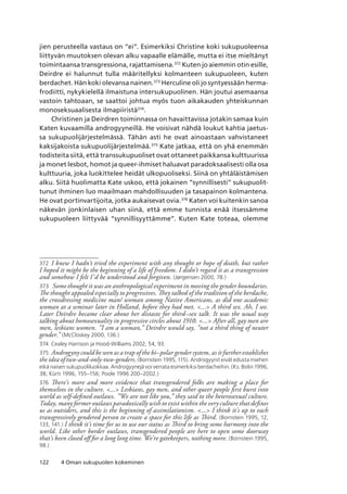 122 4 Oman sukupuolen kokeminen
jien perusteella vastaus on “ei”. Esimerkiksi Christine koki sukupuoleensa
liittyvän muutoksen olevan alku vapaalle elämälle, mutta ei itse mieltänyt
toimintaansa transgressiona, rajattamisena.372
Kuten jo aiemmin otin esille,
Deirdre ei halunnut tulla määritellyksi kolmanteen sukupuoleen, kuten
berdachet. Hän koki olevansa nainen.373
Herculine oli jo syntyessään herma­
frodiitti, nykykielellä ilmaistuna intersukupuolinen. Hän joutui asemaansa
vastoin tahtoaan, se saattoi johtua myös tuon aikakauden yhteiskunnan
monoseksuaalisesta ilmapiiristä374
.
Christinen ja Deirdren toiminnassa on havaittavissa jotakin samaa kuin
Katen kuvaamilla androgyyneillä. He voisivat nähdä loukut kahtia jaetus-
sa sukupuolijärjestelmässä. Tähän asti he ovat ainoastaan vahvistaneet
kaksijakoista sukupuolijärjestelmää.375
Kate jatkaa, että on yhä enemmän
todisteita siitä, että transsukupuoliset ovat ottaneet paikkansa kulttuurissa
ja monet lesbot, homot ja queer-ihmiset haluavat paradoksaalisesti olla osa
kulttuuria, joka luokittelee heidät ulkopuoliseksi. Siinä on yhtäläistämisen
alku. Siitä huolimatta Kate uskoo, että jokainen “synnillisesti” sukupuolit-
tunut ihminen luo maailmaan mahdollisuuden ja tasapainon kolmantena.
He ovat portinvartijoita, jotka aukaisevat ovia.376
Katen voi kuitenkin sanoa
näkevän jonkinlaisen uhan siinä, että emme tunnista enää itsessämme
sukupuoleen liittyvää “synnillisyyttämme”. Kuten Kate toteaa, olemme
372	 I knew I hadn’t tried the experiment with any thought or hope of death, but rather
I hoped it might be the beginning of a life of freedom. I didn’t regard it as a transgression
and somehow I felt I’d be understood and forgiven. (Jørgensen 2000, 78.)
373	 Some thought it was an anthropological experiment in moving the gender boundaries.
The thought appealed especially to progressives. They talked of the tradition of the berdache,
the crossdressing medicine man/ woman among Native Americans, as did one academic
woman at a seminar later in Holland, before they had met. ... A third sex. Ah, I see.
Later Deirdre became clear about her distaste for third–sex talk. It was the usual way
talking about homosexuality in progressive circles about 1910. ... After all, gay men are
men, lesbians women. ”I am a woman,” Deirdre would say, ”not a third thing of neuter
gender.” (McCloskey 2000, 136.)
374	 Cealey Harrison ja Hood-Williams 2002, 54, 93.
375	 Androgyny could be seen as a trap of the bi–polar gender system, as it further establishes
the idea of two-and-only-two-genders. (Bornstein 1995, 115). Androgyynit eivät edusta miehen
eikä naisen sukupuoliluokkaa. Androgyynejä voi verrata esimerkiksi berdacheihin. (Ks. Bolin 1996,
38; Kürti 1996, 155–156; Poole 1996 200–2002.)
376	 There’s more and more evidence that transgendered folks are making a place for
themselves in the culture. ... Lesbians, gay men, and other queer people first burst into
world as self-defined outlaws. ”We are not like you,” they said to the heterosexual culture.
Today, many former outlaws paradoxically wish to exist within the very culture that defines
us as outsiders, and this is the beginning of assimilationism. ... I think it’s up to each
transgressively gendered person to create a space for this life as Third. (Bornstein 1995, 12,
133, 141.) I think it’s time for us to use our status as Third to bring some harmony into the
world. Like other border outlaws, transgendered people are here to open some doorway
that’s been closed off for a long long time. We’re gatekeepers, nothing more. (Bornstein 1995,
98.)
 